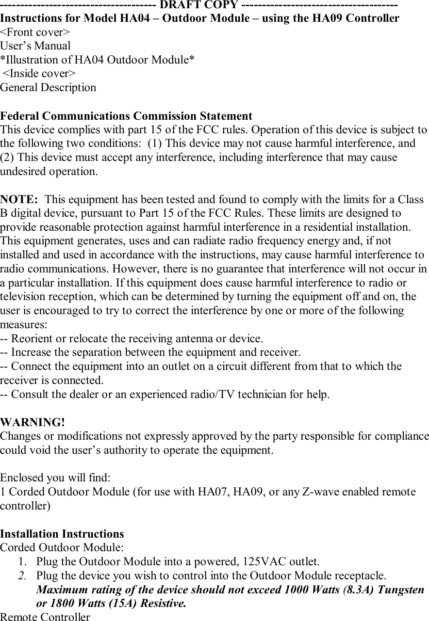 -------------------------------------- DRAFT COPY --------------------------------------Instructions for Model HA04 – Outdoor Module – using the HA09 Controller&lt;Front cover&gt;User’s Manual*Illustration of HA04 Outdoor Module* &lt;Inside cover&gt;General DescriptionFederal Communications Commission StatementThis device complies with part 15 of the FCC rules. Operation of this device is subject to the following two conditions:  (1) This device may not cause harmful interference, and (2) This device must accept any interference, including interference that may cause undesired operation.NOTE:  This equipment has been tested and found to comply with the limits for a Class B digital device, pursuant to Part 15 of the FCC Rules. These limits are designed to provide reasonable protection against harmful interference in a residential installation. This equipment generates, uses and can radiate radio frequency energy and, if not installed and used in accordance with the instructions, may cause harmful interference to radio communications. However, there is no guarantee that interference will not occur in a particular installation. If this equipment does cause harmful interference to radio or television reception, which can be determined by turning the equipment off and on, the user is encouraged to try to correct the interference by one or more of the following measures:-- Reorient or relocate the receiving antenna or device.-- Increase the separation between the equipment and receiver.-- Connect the equipment into an outlet on a circuit different from that to which the receiver is connected.-- Consult the dealer or an experienced radio/TV technician for help.WARNING!Changes or modifications not expressly approved by the party responsible for compliance could void the user’s authority to operate the equipment.Enclosed you will find:1 Corded Outdoor Module (for use with HA07, HA09, or any Z-wave enabled remote controller)Installation InstructionsCorded Outdoor Module:1. Plug the Outdoor Module into a powered, 125VAC outlet.2. Plug the device you wish to control into the Outdoor Module receptacle. Maximum rating of the device should not exceed 1000 Watts (8.3A) Tungsten or 1800 Watts (15A) Resistive.Remote Controller