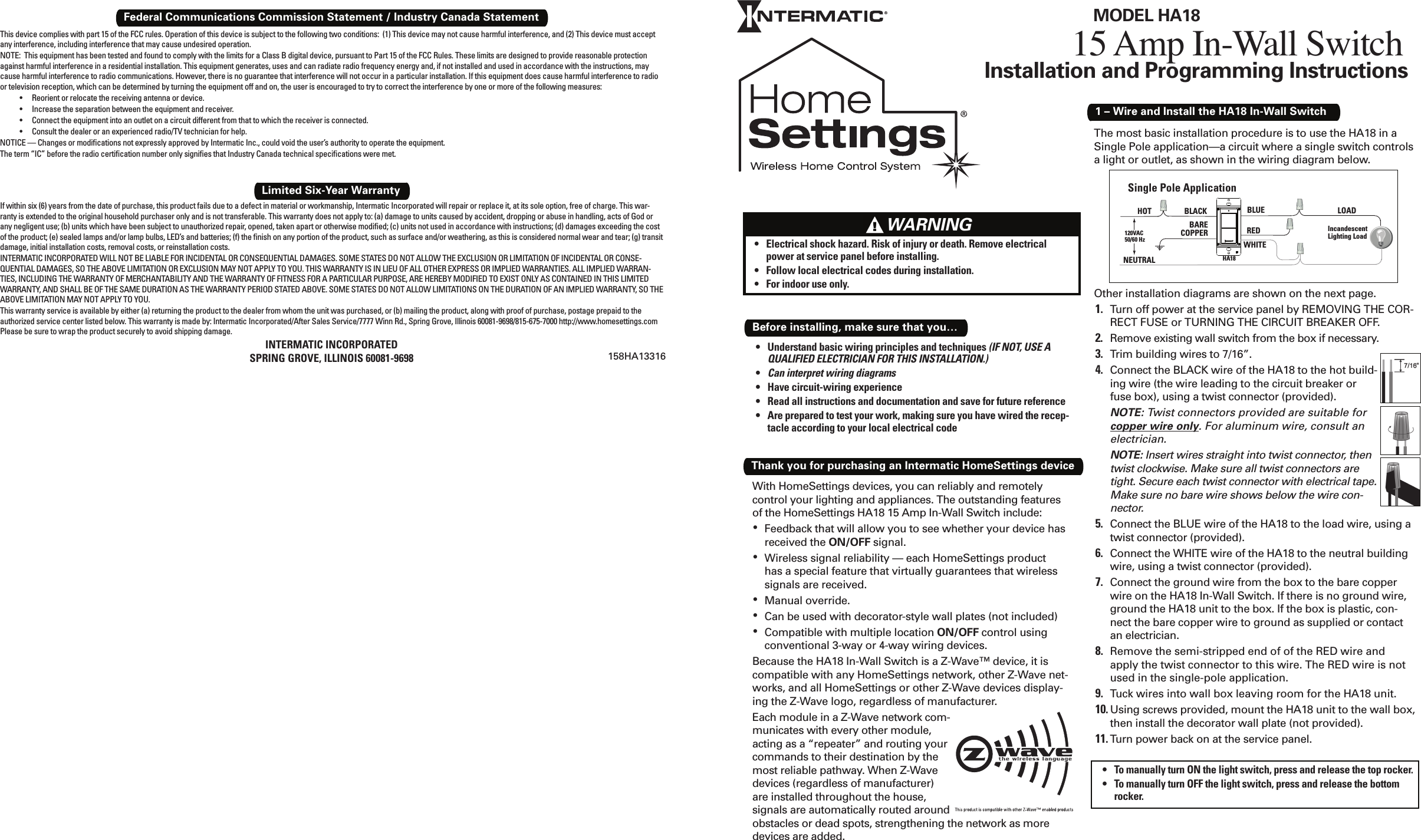 Installation and Programming Instructions1 – Wire and Install the HA18 In-Wall SwitchWith HomeSettings devices, you can reliably and remotely control your lighting and appliances. The outstanding features of the HomeSettings HA18 15 Amp In-Wall Switch include:Feedback that will allow you to see whether your device has • received the ON/OFF signal.Wireless signal reliability — each HomeSettings product • has a special feature that virtually guarantees that wireless signals are received.Manual override.• Can be used with decorator-style wall plates (not included)• Compatible with multiple location •  ON/OFF control using conventional 3-way or 4-way wiring devices.Because the HA18 In-Wall Switch is a Z-Wave™ device, it is compatible with any HomeSettings network, other Z-Wave net-works, and all HomeSettings or other Z-Wave devices display-ing the Z-Wave logo, regardless of manufacturer. Each module in a Z-Wave network com-municates with every other module, acting as a “repeater” and routing your commands to their destination by the most reliable pathway. When Z-Wave devices (regardless of manufacturer) are installed throughout the house, signals are automatically routed around obstacles or dead spots, strengthening the network as more devices are added.Thank you for purchasing an Intermatic HomeSettings deviceThe most basic installation procedure is to use the HA18 in a Single Pole application—a circuit where a single switch controls a light or outlet, as shown in the wiring diagram below.Other installation diagrams are shown on the next page.Turn off power at the service panel by REMOVING THE COR-1. RECT FUSE or TURNING THE CIRCUIT BREAKER OFF.Remove existing wall switch from the box if necessary.2. Trim building wires to 7/16”.3. Connect the BLACK wire of the HA18 to the hot build-4. ing wire (the wire leading to the circuit breaker or fuse box), using a twist connector (provided).NOTE: Twist connectors provided are suitable for copper wire only. For aluminum wire, consult an electrician.NOTE: Insert wires straight into twist connector, then twist clockwise. Make sure all twist connectors are tight. Secure each twist connector with electrical tape. Make sure no bare wire shows below the wire con-nector.Connect the BLUE wire of the HA18 to the load wire, using a 5. twist connector (provided).Connect the WHITE wire of the HA18 to the neutral building 6. wire, using a twist connector (provided).Connect the ground wire from the box to the bare copper 7. wire on the HA18 In-Wall Switch. If there is no ground wire, ground the HA18 unit to the box. If the box is plastic, con-nect the bare copper wire to ground as supplied or contact an electrician.Remove the semi-stripped end of of the RED wire and 8. apply the twist connector to this wire. The RED wire is not used in the single-pole application.Tuck wires into wall box leaving room for the HA18 unit.9. Using screws provided, mount the HA18 unit to the wall box, 10. then install the decorator wall plate (not provided).Turn power back on at the service panel.11. Single Pole ApplicationNEUTRALHOT BLACK BLUE120VAC50/60 HzIncandescentLighting LoadBARECOPPERLOADHA18REDWHITETo manually turn ON the light switch, press and release the top rocker.• To manually turn OFF the light switch, press and release the bottom • rocker.15 Amp In-Wall SwitchMODEL HA18Understand basic wiring principles and techniques •  (IF NOT, USE A QUALIFIED ELECTRICIAN FOR THIS INSTALLATION.)Can interpret wiring diagrams• Have circuit-wiring experience• Read all instructions and documentation and save for future reference• Are prepared to test your work, making sure you have wired the recep-• tacle according to your local electrical codeBefore installing, make sure that you…If within six (6) years from the date of purchase, this product fails due to a defect in material or workmanship, Intermatic Incorporated will repair or replace it, at its sole option, free of charge. This war-ranty is extended to the original household purchaser only and is not transferable. This warranty does not apply to: (a) damage to units caused by accident, dropping or abuse in handling, acts of God or any negligent use; (b) units which have been subject to unauthorized repair, opened, taken apart or otherwise modiﬁ ed; (c) units not used in accordance with instructions; (d) damages exceeding the cost of the product; (e) sealed lamps and/or lamp bulbs, LED’s and batteries; (f) the ﬁ nish on any portion of the product, such as surface and/or weathering, as this is considered normal wear and tear; (g) transit damage, initial installation costs, removal costs, or reinstallation costs.INTERMATIC INCORPORATED WILL NOT BE LIABLE FOR INCIDENTAL OR CONSEQUENTIAL DAMAGES. SOME STATES DO NOT ALLOW THE EXCLUSION OR LIMITATION OF INCIDENTAL OR CONSE-QUENTIAL DAMAGES, SO THE ABOVE LIMITATION OR EXCLUSION MAY NOT APPLY TO YOU. THIS WARRANTY IS IN LIEU OF ALL OTHER EXPRESS OR IMPLIED WARRANTIES. ALL IMPLIED WARRAN-TIES, INCLUDING THE WARRANTY OF MERCHANTABILITY AND THE WARRANTY OF FITNESS FOR A PARTICULAR PURPOSE, ARE HEREBY MODIFIED TO EXIST ONLY AS CONTAINED IN THIS LIMITED WARRANTY, AND SHALL BE OF THE SAME DURATION AS THE WARRANTY PERIOD STATED ABOVE. SOME STATES DO NOT ALLOW LIMITATIONS ON THE DURATION OF AN IMPLIED WARRANTY, SO THE ABOVE LIMITATION MAY NOT APPLY TO YOU.This warranty service is available by either (a) returning the product to the dealer from whom the unit was purchased, or (b) mailing the product, along with proof of purchase, postage prepaid to the authorized service center listed below. This warranty is made by: Intermatic Incorporated/After Sales Service/7777 Winn Rd., Spring Grove, Illinois 60081-9698/815-675-7000 http://www.homesettings.com Please be sure to wrap the product securely to avoid shipping damage.INTERMATIC INCORPORATEDSPRING GROVE, ILLINOIS 60081-9698Limited Six-Year WarrantyFederal Communications Commission Statement / Industry Canada StatementThis device complies with part 15 of the FCC rules. Operation of this device is subject to the following two conditions:  (1) This device may not cause harmful interference, and (2) This device must accept any interference, including interference that may cause undesired operation.NOTE:  This equipment has been tested and found to comply with the limits for a Class B digital device, pursuant to Part 15 of the FCC Rules. These limits are designed to provide reasonable protection against harmful interference in a residential installation. This equipment generates, uses and can radiate radio frequency energy and, if not installed and used in accordance with the instructions, may cause harmful interference to radio communications. However, there is no guarantee that interference will not occur in a particular installation. If this equipment does cause harmful interference to radio or television reception, which can be determined by turning the equipment off and on, the user is encouraged to try to correct the interference by one or more of the following measures:Reorient or relocate the receiving antenna or device.• Increase the separation between the equipment and receiver.• Connect the equipment into an outlet on a circuit different from that to which the receiver is connected.• Consult the dealer or an experienced radio/TV technician for help.• NOTICE — Changes or modiﬁ cations not expressly approved by Intermatic Inc., could void the user’s authority to operate the equipment.The term “IC” before the radio certiﬁ cation number only signiﬁ es that Industry Canada technical speciﬁ cations were met.158HA13316Electrical shock hazard. Risk of injury or death. Remove electrical • power at service panel before installing.Follow local electrical codes during installation.• For indoor use only.•       WARNING