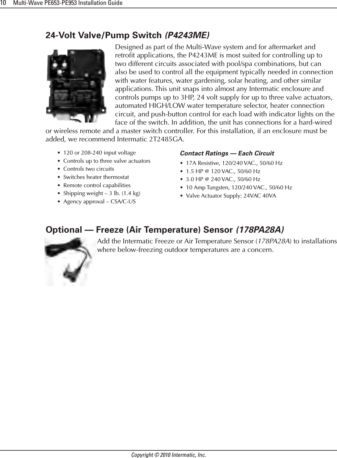 10     Multi-Wave PE653-PE953 Installation GuideCopyright © 2010 Intermatic, Inc.24-Volt Valve/Pump Switch (P4243ME)Designed as part of the Multi-Wave system and for aftermarket and retroﬁt applications, the P4243ME is most suited for controlling up to two different circuits associated with pool/spa combinations, but can also be used to control all the equipment typically needed in connection with water features, water gardening, solar heating, and other similar applications. This unit snaps into almost any Intermatic enclosure and controls pumps up to 3HP, 24 volt supply for up to three valve actuators, automated HIGH/LOW water temperature selector, heater connection circuit, and push-button control for each load with indicator lights on the face of the switch. In addition, the unit has connections for a hard-wired or wireless remote and a master switch controller. For this installation, if an enclosure must be added, we recommend Intermatic 2T2485GA.120 or 208-240 input voltage•Controls up to three valve actuators•Controls two circuits•Switches heater thermostat•Remote control capabilities•Shipping weight – 3 lb. (1.4 kg)•Agency approval – CSA/C-US•Contact Ratings — Each Circuit 17A Resistive, 120/240 VAC., 50/60 Hz•1.5 HP @ 120 VAC., 50/60 Hz•3.0 HP @ 240 VAC., 50/60 Hz•10 Amp Tungsten, 120/240 VAC., 50/60 Hz•Valve Actuator Supply: 24VAC 40VA•Optional — Freeze (Air Temperature) Sensor (178PA28A)  Add the Intermatic Freeze or Air Temperature Sensor (178PA28A) to installations where below-freezing outdoor temperatures are a concern.
