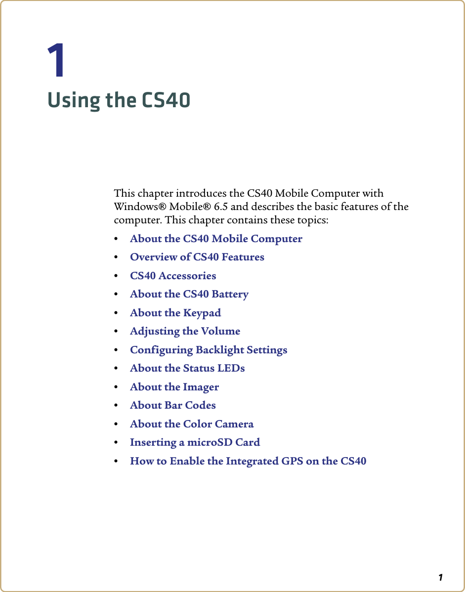 11Using the CS40This chapter introduces the CS40 Mobile Computer with Windows® Mobile® 6.5 and describes the basic features of the computer. This chapter contains these topics:•About the CS40 Mobile Computer•Overview of CS40 Features•CS40 Accessories•About the CS40 Battery•About the Keypad •Adjusting the Volume•Configuring Backlight Settings•About the Status LEDs•About the Imager•About Bar Codes•About the Color Camera•Inserting a microSD Card•How to Enable the Integrated GPS on the CS40