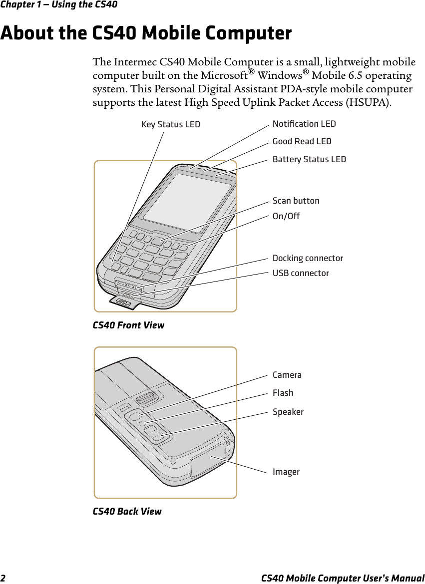 Chapter 1 — Using the CS402 CS40 Mobile Computer User’s ManualAbout the CS40 Mobile ComputerThe Intermec CS40 Mobile Computer is a small, lightweight mobile computer built on the Microsoft® Windows® Mobile 6.5 operating system. This Personal Digital Assistant PDA-style mobile computer supports the latest High Speed Uplink Packet Access (HSUPA). CS40 Front ViewCS40 Back ViewUSB connectorDocking connectorScan buttonOn/ONotiﬁcation LEDKey Status LEDBattery Status LEDGood Read LEDCameraFlashSpeakerImager