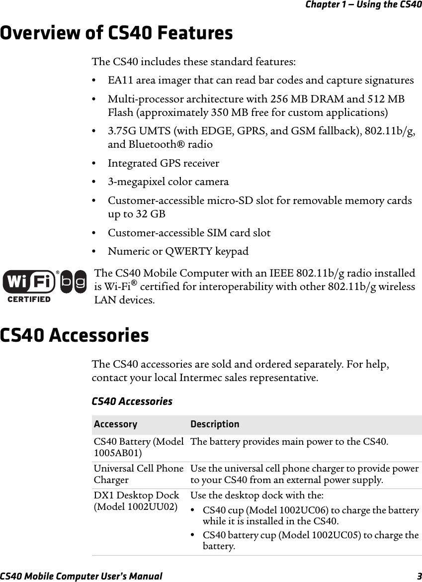 Chapter 1 — Using the CS40CS40 Mobile Computer User’s Manual 3Overview of CS40 FeaturesThe CS40 includes these standard features:•EA11 area imager that can read bar codes and capture signatures•Multi-processor architecture with 256 MB DRAM and 512 MB Flash (approximately 350 MB free for custom applications)•3.75G UMTS (with EDGE, GPRS, and GSM fallback), 802.11b/g, and Bluetooth® radio•Integrated GPS receiver•3-megapixel color camera•Customer-accessible micro-SD slot for removable memory cards up to 32 GB•Customer-accessible SIM card slot•Numeric or QWERTY keypadCS40 AccessoriesThe CS40 accessories are sold and ordered separately. For help, contact your local Intermec sales representative.The CS40 Mobile Computer with an IEEE 802.11b/g radio installed is Wi-Fi® certified for interoperability with other 802.11b/g wireless LAN devices.CS40 AccessoriesAccessory DescriptionCS40 Battery (Model 1005AB01)The battery provides main power to the CS40.Universal Cell Phone ChargerUse the universal cell phone charger to provide power to your CS40 from an external power supply.DX1 Desktop Dock (Model 1002UU02)Use the desktop dock with the: •CS40 cup (Model 1002UC06) to charge the battery while it is installed in the CS40.•CS40 battery cup (Model 1002UC05) to charge the battery.
