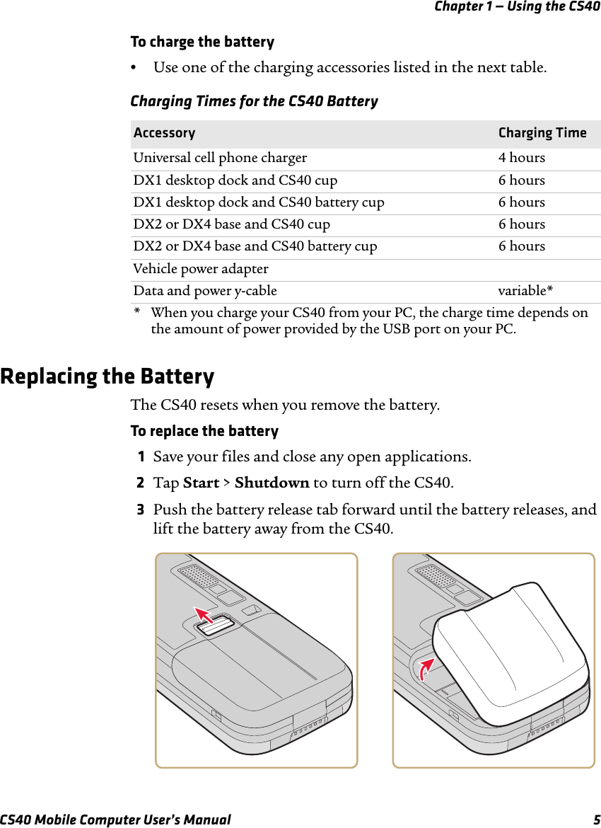 Chapter 1 — Using the CS40CS40 Mobile Computer User’s Manual 5To charge the battery•Use one of the charging accessories listed in the next table.Replacing the BatteryThe CS40 resets when you remove the battery.To replace the battery1Save your files and close any open applications.2Tap Start &gt; Shutdown to turn off the CS40.3Push the battery release tab forward until the battery releases, and lift the battery away from the CS40.Charging Times for the CS40 BatteryAccessory Charging TimeUniversal cell phone charger 4 hoursDX1 desktop dock and CS40 cup 6 hoursDX1 desktop dock and CS40 battery cup 6 hoursDX2 or DX4 base and CS40 cup 6 hoursDX2 or DX4 base and CS40 battery cup 6 hoursVehicle power adapterData and power y-cable variable** When you charge your CS40 from your PC, the charge time depends on the amount of power provided by the USB port on your PC.