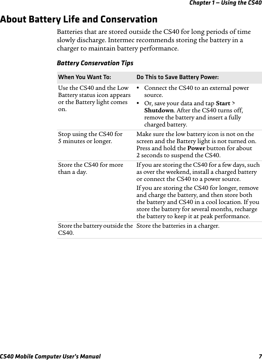 Chapter 1 — Using the CS40CS40 Mobile Computer User’s Manual 7About Battery Life and ConservationBatteries that are stored outside the CS40 for long periods of time slowly discharge. Intermec recommends storing the battery in a charger to maintain battery performance.Battery Conservation TipsWhen You Want To: Do This to Save Battery Power:Use the CS40 and the Low Battery status icon appears or the Battery light comes on.•Connect the CS40 to an external power source.•Or, save your data and tap Start &gt; Shutdown. After the CS40 turns off, remove the battery and insert a fully charged battery. Stop using the CS40 for 5 minutes or longer.Make sure the low battery icon is not on the screen and the Battery light is not turned on. Press and hold the Power button for about 2 seconds to suspend the CS40.Store the CS40 for more than a day.If you are storing the CS40 for a few days, such as over the weekend, install a charged battery or connect the CS40 to a power source.If you are storing the CS40 for longer, remove and charge the battery, and then store both the battery and CS40 in a cool location. If you store the battery for several months, recharge the battery to keep it at peak performance.Store the battery outside the CS40.Store the batteries in a charger.