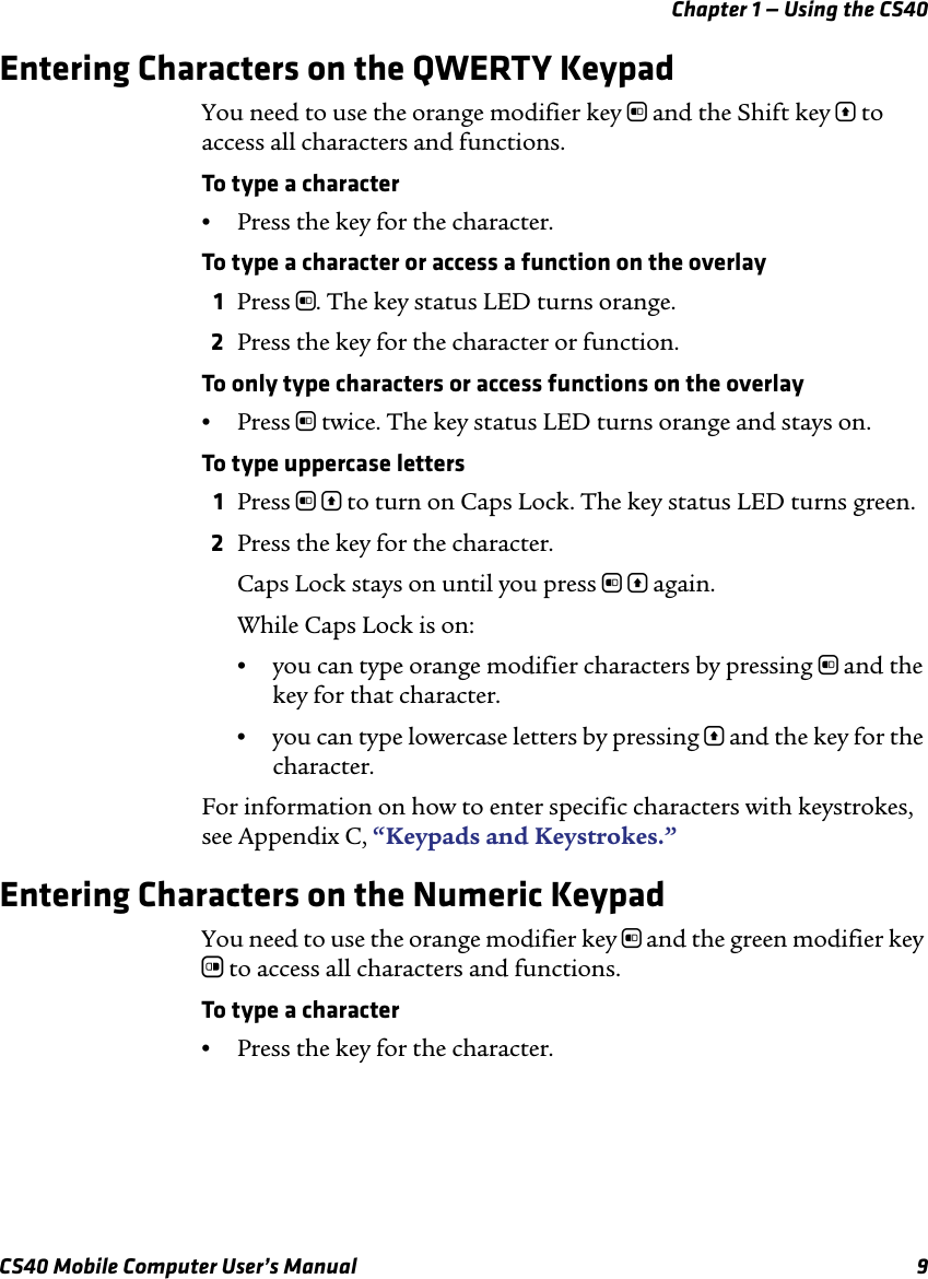 Chapter 1 — Using the CS40CS40 Mobile Computer User’s Manual 9Entering Characters on the QWERTY KeypadYou need to use the orange modifier key b and the Shift key [ to access all characters and functions.To type a character•Press the key for the character. To type a character or access a function on the overlay1Press b. The key status LED turns orange.2Press the key for the character or function. To only type characters or access functions on the overlay•Press b twice. The key status LED turns orange and stays on.To type uppercase letters1Press b [ to turn on Caps Lock. The key status LED turns green.2Press the key for the character.Caps Lock stays on until you press b [ again. While Caps Lock is on:•you can type orange modifier characters by pressing b and the key for that character. •you can type lowercase letters by pressing [ and the key for the character.For information on how to enter specific characters with keystrokes, see Appendix C, “Keypads and Keystrokes.”Entering Characters on the Numeric KeypadYou need to use the orange modifier key b and the green modifier key c to access all characters and functions.To type a character•Press the key for the character. 