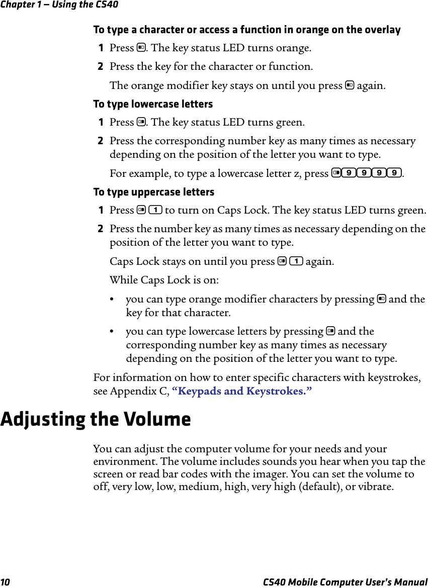 Chapter 1 — Using the CS4010 CS40 Mobile Computer User’s ManualTo type a character or access a function in orange on the overlay1Press b. The key status LED turns orange.2Press the key for the character or function. The orange modifier key stays on until you press b again.To type lowercase letters1Press c. The key status LED turns green.2Press the corresponding number key as many times as necessary depending on the position of the letter you want to type. For example, to type a lowercase letter z, press c9999.To type uppercase letters1Press c 1 to turn on Caps Lock. The key status LED turns green.2Press the number key as many times as necessary depending on the position of the letter you want to type. Caps Lock stays on until you press c 1 again. While Caps Lock is on:•you can type orange modifier characters by pressing b and the key for that character. •you can type lowercase letters by pressing c and the corresponding number key as many times as necessary depending on the position of the letter you want to type. For information on how to enter specific characters with keystrokes, see Appendix C, “Keypads and Keystrokes.”Adjusting the VolumeYou can adjust the computer volume for your needs and your environment. The volume includes sounds you hear when you tap the screen or read bar codes with the imager. You can set the volume to off, very low, low, medium, high, very high (default), or vibrate. 