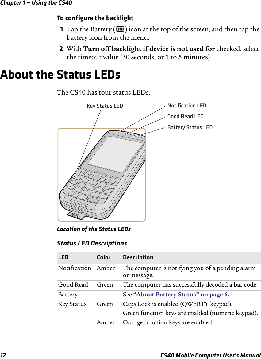 Chapter 1 — Using the CS4012 CS40 Mobile Computer User’s ManualTo configure the backlight1Tap the Battery ( ) icon at the top of the screen, and then tap the battery icon from the menu. 2With Turn off backlight if device is not used for checked, select the timeout value (30 seconds, or 1 to 5 minutes).About the Status LEDsThe CS40 has four status LEDs.Location of the Status LEDsStatus LED DescriptionsLED Color DescriptionNotification Amber The computer is notifying you of a pending alarm or message.Good Read Green The computer has successfully decoded a bar code.Battery See “About Battery Status” on page6. Key Status Green Caps Lock is enabled (QWERTY keypad).Green function keys are enabled (numeric keypad).Amber Orange function keys are enabled.Notiﬁcation LEDKey Status LEDBattery Status LEDGood Read LED