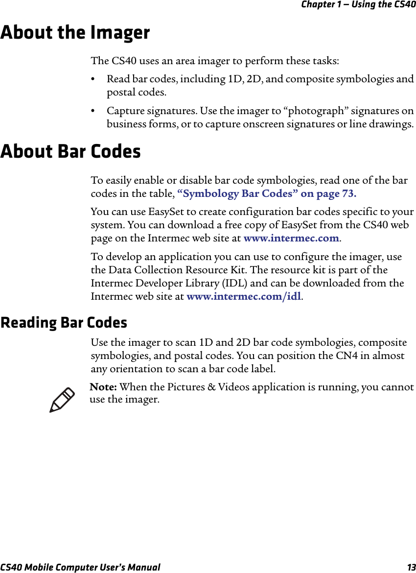 Chapter 1 — Using the CS40CS40 Mobile Computer User’s Manual 13About the ImagerThe CS40 uses an area imager to perform these tasks:•Read bar codes, including 1D, 2D, and composite symbologies and postal codes. •Capture signatures. Use the imager to “photograph” signatures on business forms, or to capture onscreen signatures or line drawings. About Bar CodesTo easily enable or disable bar code symbologies, read one of the bar codes in the table, “Symbology Bar Codes” on page73.You can use EasySet to create configuration bar codes specific to your system. You can download a free copy of EasySet from the CS40 web page on the Intermec web site at www.intermec.com.To develop an application you can use to configure the imager, use the Data Collection Resource Kit. The resource kit is part of the Intermec Developer Library (IDL) and can be downloaded from the Intermec web site at www.intermec.com/idl. Reading Bar CodesUse the imager to scan 1D and 2D bar code symbologies, composite symbologies, and postal codes. You can position the CN4 in almost any orientation to scan a bar code label.Note: When the Pictures &amp; Videos application is running, you cannot use the imager.