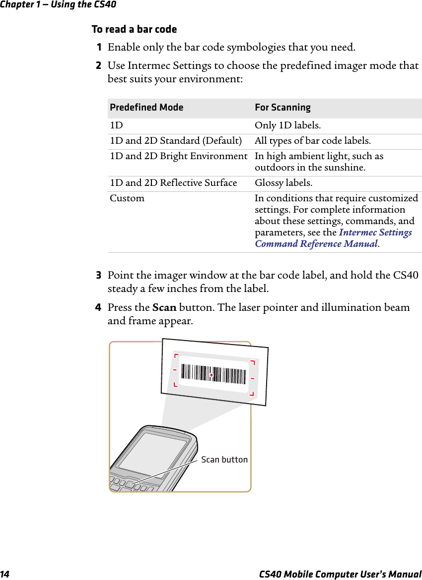 Chapter 1 — Using the CS4014 CS40 Mobile Computer User’s ManualTo read a bar code1Enable only the bar code symbologies that you need.2Use Intermec Settings to choose the predefined imager mode that best suits your environment:3Point the imager window at the bar code label, and hold the CS40 steady a few inches from the label.4Press the Scan button. The laser pointer and illumination beam and frame appear. Predefined Mode For Scanning1D Only 1D labels.1D and 2D Standard (Default) All types of bar code labels.1D and 2D Bright Environment In high ambient light, such as outdoors in the sunshine.1D and 2D Reflective Surface Glossy labels.Custom In conditions that require customized settings. For complete information about these settings, commands, and parameters, see the Intermec Settings Command Reference Manual.Scan button