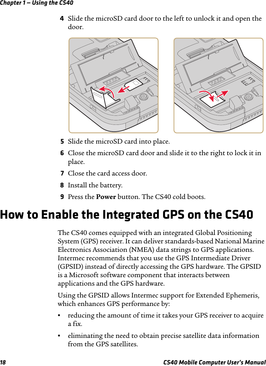 Chapter 1 — Using the CS4018 CS40 Mobile Computer User’s Manual4Slide the microSD card door to the left to unlock it and open the door. 5Slide the microSD card into place.6Close the microSD card door and slide it to the right to lock it in place.7Close the card access door.8Install the battery.9Press the Power button. The CS40 cold boots.How to Enable the Integrated GPS on the CS40The CS40 comes equipped with an integrated Global Positioning System (GPS) receiver. It can deliver standards-based National Marine Electronics Association (NMEA) data strings to GPS applications. Intermec recommends that you use the GPS Intermediate Driver (GPSID) instead of directly accessing the GPS hardware. The GPSID is a Microsoft software component that interacts between applications and the GPS hardware. Using the GPSID allows Intermec support for Extended Ephemeris, which enhances GPS performance by:•reducing the amount of time it takes your GPS receiver to acquire a fix.•eliminating the need to obtain precise satellite data information from the GPS satellites.