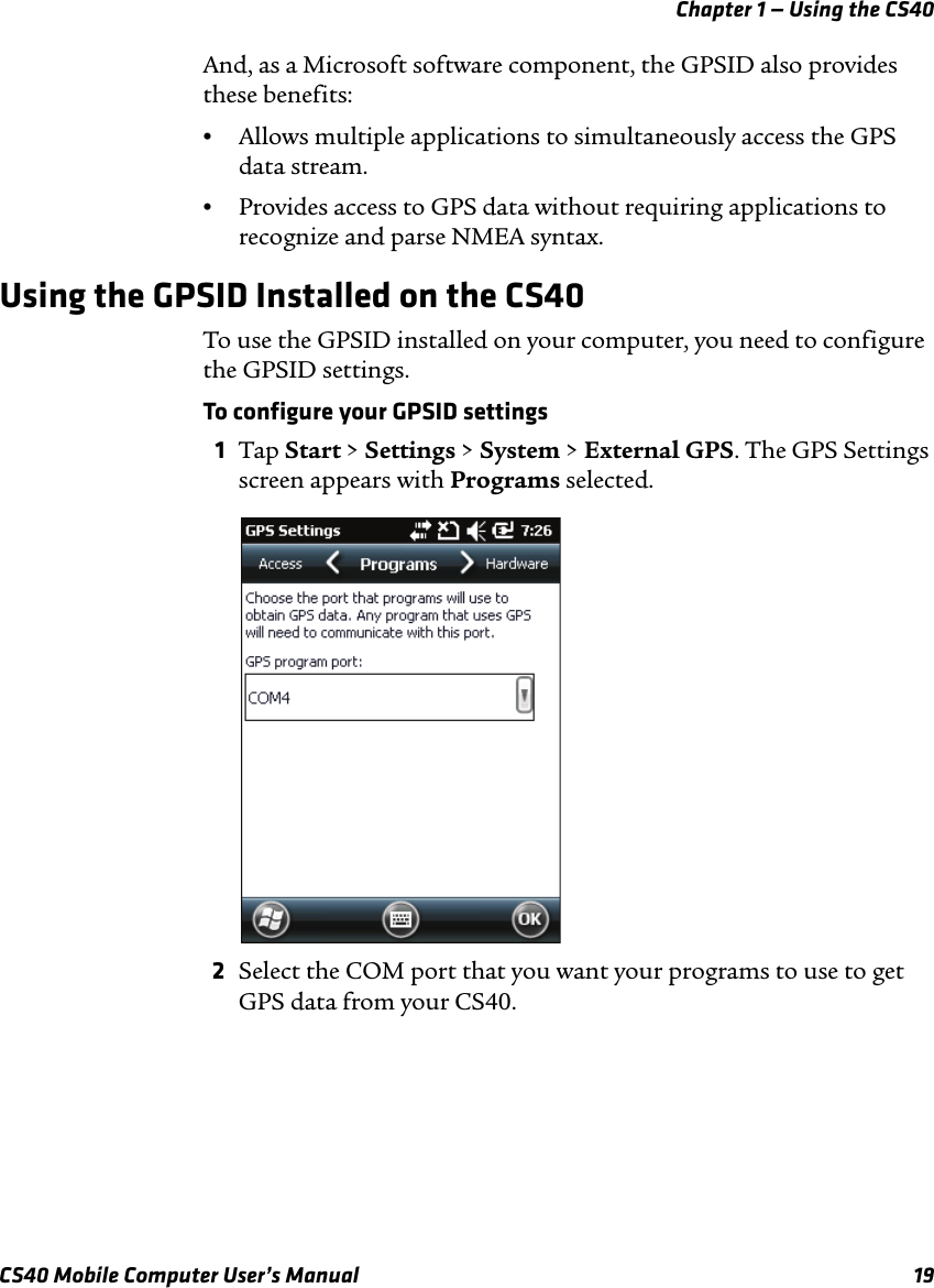 Chapter 1 — Using the CS40CS40 Mobile Computer User’s Manual 19And, as a Microsoft software component, the GPSID also provides these benefits:•Allows multiple applications to simultaneously access the GPS data stream.•Provides access to GPS data without requiring applications to recognize and parse NMEA syntax.Using the GPSID Installed on the CS40To use the GPSID installed on your computer, you need to configure the GPSID settings.To configure your GPSID settings1Tap Start &gt; Settings &gt; System &gt; External GPS. The GPS Settings screen appears with Programs selected.2Select the COM port that you want your programs to use to get GPS data from your CS40. 