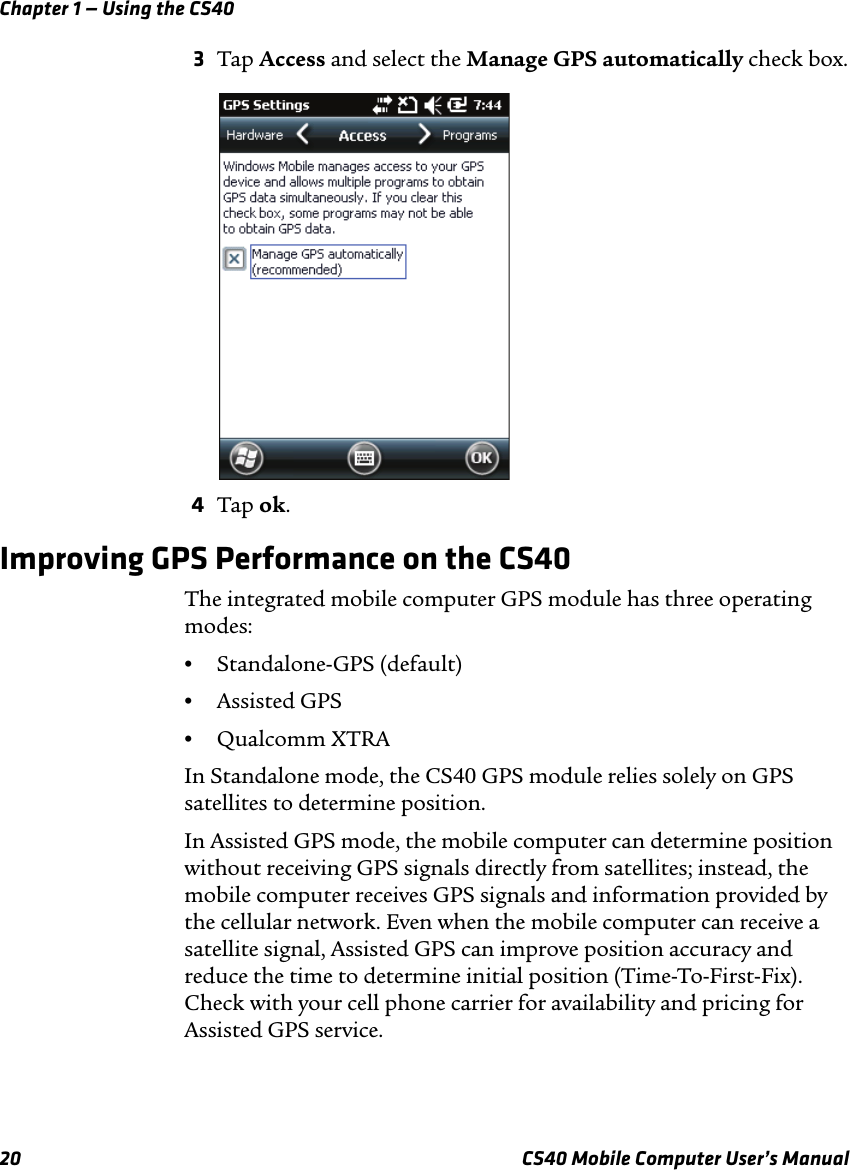 Chapter 1 — Using the CS4020 CS40 Mobile Computer User’s Manual3Tap Access and select the Manage GPS automatically check box.4Tap ok.Improving GPS Performance on the CS40The integrated mobile computer GPS module has three operating modes: •Standalone-GPS (default)•Assisted GPS •Qualcomm XTRAIn Standalone mode, the CS40 GPS module relies solely on GPS satellites to determine position. In Assisted GPS mode, the mobile computer can determine position without receiving GPS signals directly from satellites; instead, the mobile computer receives GPS signals and information provided by the cellular network. Even when the mobile computer can receive a satellite signal, Assisted GPS can improve position accuracy and reduce the time to determine initial position (Time-To-First-Fix). Check with your cell phone carrier for availability and pricing for Assisted GPS service. 