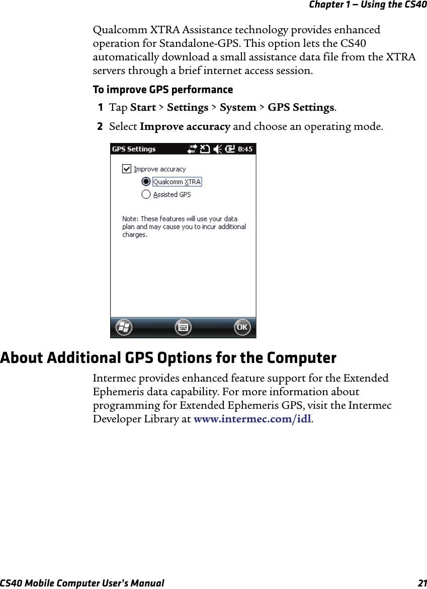 Chapter 1 — Using the CS40CS40 Mobile Computer User’s Manual 21Qualcomm XTRA Assistance technology provides enhanced operation for Standalone-GPS. This option lets the CS40 automatically download a small assistance data file from the XTRA servers through a brief internet access session. To improve GPS performance1Tap Start &gt; Settings &gt; System &gt; GPS Settings.2Select Improve accuracy and choose an operating mode.About Additional GPS Options for the ComputerIntermec provides enhanced feature support for the Extended Ephemeris data capability. For more information about programming for Extended Ephemeris GPS, visit the Intermec Developer Library at www.intermec.com/idl.