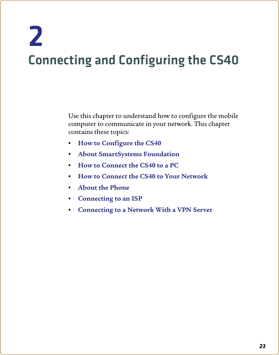 232Connecting and Configuring the CS40Use this chapter to understand how to configure the mobile computer to communicate in your network. This chapter contains these topics:•How to Configure the CS40•About SmartSystems Foundation•How to Connect the CS40 to a PC•How to Connect the CS40 to Your Network•About the Phone•Connecting to an ISP•Connecting to a Network With a VPN Server