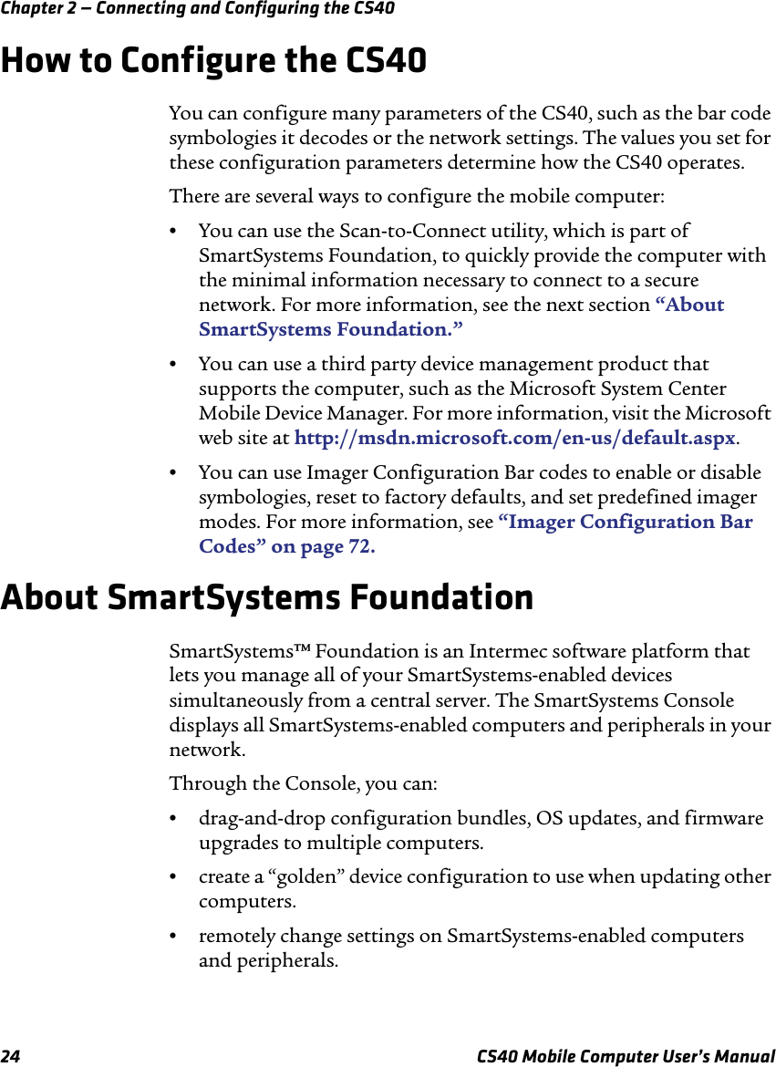 Chapter 2 — Connecting and Configuring the CS4024 CS40 Mobile Computer User’s ManualHow to Configure the CS40You can configure many parameters of the CS40, such as the bar code symbologies it decodes or the network settings. The values you set for these configuration parameters determine how the CS40 operates.There are several ways to configure the mobile computer:•You can use the Scan-to-Connect utility, which is part of SmartSystems Foundation, to quickly provide the computer with the minimal information necessary to connect to a secure network. For more information, see the next section “About SmartSystems Foundation.”•You can use a third party device management product that supports the computer, such as the Microsoft System Center Mobile Device Manager. For more information, visit the Microsoft web site at http://msdn.microsoft.com/en-us/default.aspx.•You can use Imager Configuration Bar codes to enable or disable symbologies, reset to factory defaults, and set predefined imager modes. For more information, see “Imager Configuration Bar Codes” on page72.About SmartSystems FoundationSmartSystems™ Foundation is an Intermec software platform that lets you manage all of your SmartSystems-enabled devices simultaneously from a central server. The SmartSystems Console displays all SmartSystems-enabled computers and peripherals in your network.Through the Console, you can:•drag-and-drop configuration bundles, OS updates, and firmware upgrades to multiple computers.•create a “golden” device configuration to use when updating other computers.•remotely change settings on SmartSystems-enabled computers and peripherals.