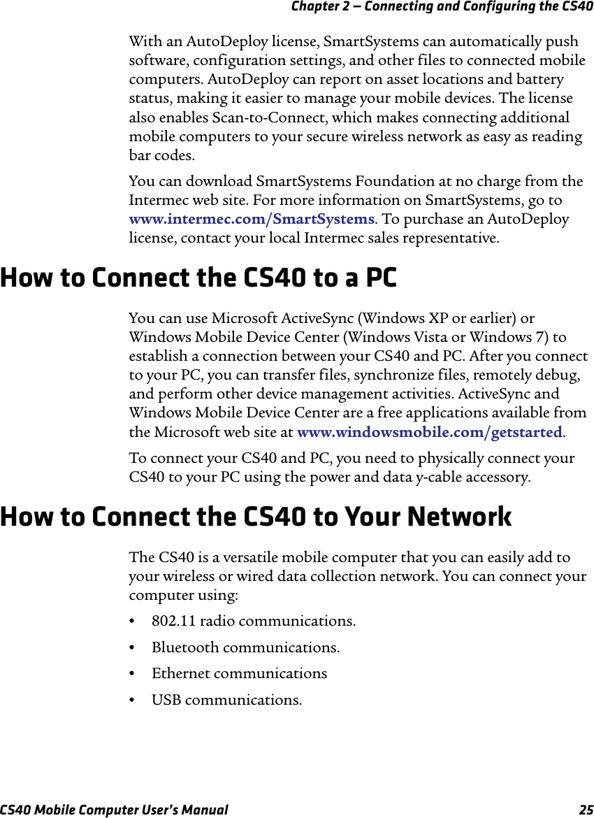 Chapter 2 — Connecting and Configuring the CS40CS40 Mobile Computer User’s Manual 25With an AutoDeploy license, SmartSystems can automatically push software, configuration settings, and other files to connected mobile computers. AutoDeploy can report on asset locations and battery status, making it easier to manage your mobile devices. The license also enables Scan-to-Connect, which makes connecting additional mobile computers to your secure wireless network as easy as reading bar codes.You can download SmartSystems Foundation at no charge from the Intermec web site. For more information on SmartSystems, go to www.intermec.com/SmartSystems. To purchase an AutoDeploy license, contact your local Intermec sales representative.How to Connect the CS40 to a PCYou can use Microsoft ActiveSync (Windows XP or earlier) or Windows Mobile Device Center (Windows Vista or Windows 7) to establish a connection between your CS40 and PC. After you connect to your PC, you can transfer files, synchronize files, remotely debug, and perform other device management activities. ActiveSync and Windows Mobile Device Center are a free applications available from the Microsoft web site at www.windowsmobile.com/getstarted.To connect your CS40 and PC, you need to physically connect your CS40 to your PC using the power and data y-cable accessory.How to Connect the CS40 to Your NetworkThe CS40 is a versatile mobile computer that you can easily add to your wireless or wired data collection network. You can connect your computer using:•802.11 radio communications.•Bluetooth communications.•Ethernet communications•USB communications.