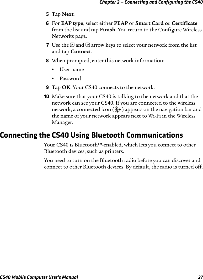 Chapter 2 — Connecting and Configuring the CS40CS40 Mobile Computer User’s Manual 275Tap Next.6For EAP type, select either PEAP or Smart Card or Certificate from the list and tap Finish. You return to the Configure Wireless Networks page.7Use the u and d arrow keys to select your network from the list and tap Connect. 8When prompted, enter this network information:•User name•Password9Tap OK. Your CS40 connects to the network.10 Make sure that your CS40 is talking to the network and that the network can see your CS40. If you are connected to the wireless network, a connected icon ( ) appears on the navigation bar and the name of your network appears next to Wi-Fi in the Wireless Manager.Connecting the CS40 Using Bluetooth CommunicationsYour CS40 is Bluetooth™-enabled, which lets you connect to other Bluetooth devices, such as printers. You need to turn on the Bluetooth radio before you can discover and connect to other Bluetooth devices. By default, the radio is turned off.