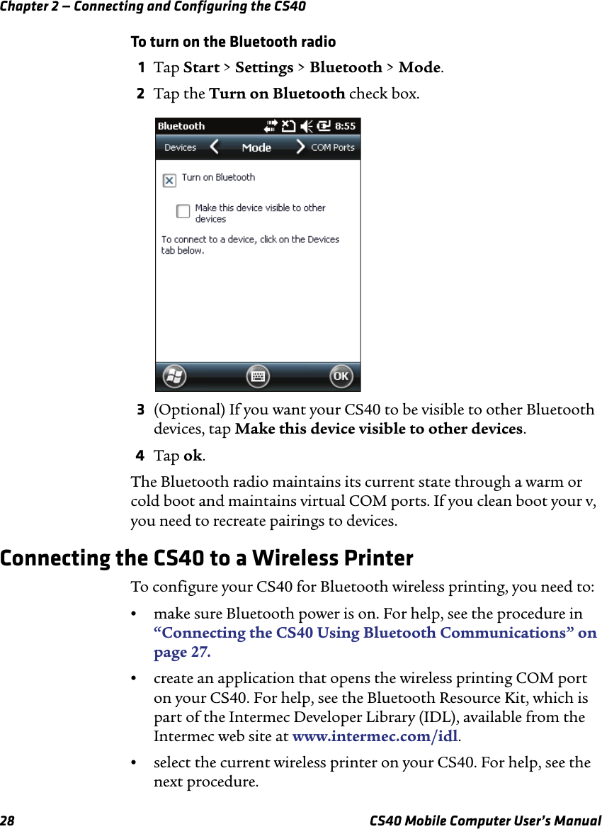 Chapter 2 — Connecting and Configuring the CS4028 CS40 Mobile Computer User’s ManualTo turn on the Bluetooth radio1Tap Start &gt; Settings &gt; Bluetooth &gt; Mode.2Tap the Turn on Bluetooth check box.3(Optional) If you want your CS40 to be visible to other Bluetooth devices, tap Make this device visible to other devices.4Tap ok.The Bluetooth radio maintains its current state through a warm or cold boot and maintains virtual COM ports. If you clean boot your v, you need to recreate pairings to devices.Connecting the CS40 to a Wireless PrinterTo configure your CS40 for Bluetooth wireless printing, you need to:•make sure Bluetooth power is on. For help, see the procedure in “Connecting the CS40 Using Bluetooth Communications” on page27.•create an application that opens the wireless printing COM port on your CS40. For help, see the Bluetooth Resource Kit, which is part of the Intermec Developer Library (IDL), available from the Intermec web site at www.intermec.com/idl.•select the current wireless printer on your CS40. For help, see the next procedure.