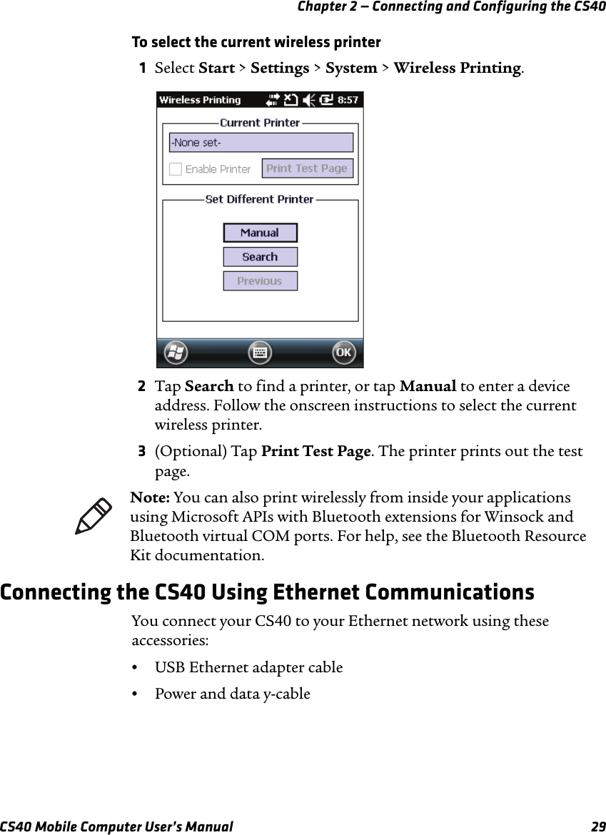 Chapter 2 — Connecting and Configuring the CS40CS40 Mobile Computer User’s Manual 29To select the current wireless printer1Select Start &gt; Settings &gt; System &gt; Wireless Printing.2Tap Search to find a printer, or tap Manual to enter a device address. Follow the onscreen instructions to select the current wireless printer.3(Optional) Tap Print Test Page. The printer prints out the test page.Connecting the CS40 Using Ethernet CommunicationsYou connect your CS40 to your Ethernet network using these accessories:•USB Ethernet adapter cable•Power and data y-cableNote: You can also print wirelessly from inside your applications using Microsoft APIs with Bluetooth extensions for Winsock and Bluetooth virtual COM ports. For help, see the Bluetooth Resource Kit documentation.
