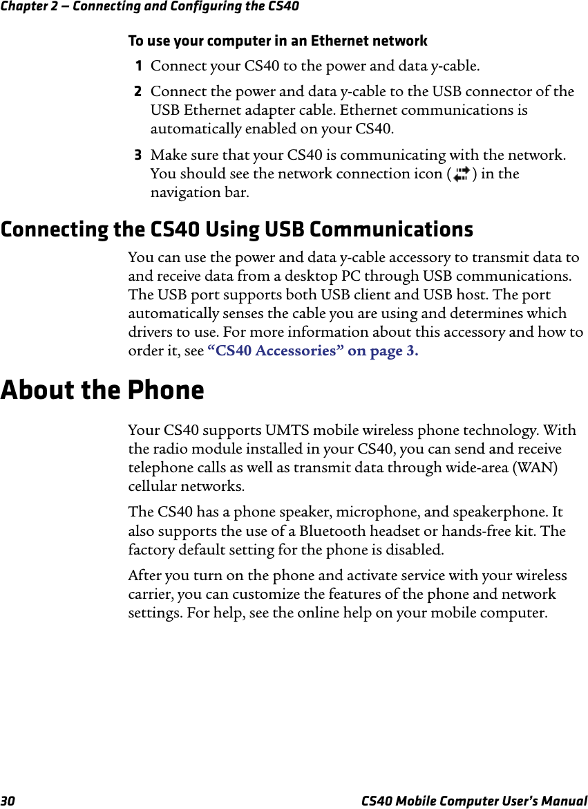 Chapter 2 — Connecting and Configuring the CS4030 CS40 Mobile Computer User’s ManualTo use your computer in an Ethernet network1Connect your CS40 to the power and data y-cable. 2Connect the power and data y-cable to the USB connector of the USB Ethernet adapter cable. Ethernet communications is automatically enabled on your CS40.3Make sure that your CS40 is communicating with the network. You should see the network connection icon ( ) in the navigation bar.Connecting the CS40 Using USB CommunicationsYou can use the power and data y-cable accessory to transmit data to and receive data from a desktop PC through USB communications. The USB port supports both USB client and USB host. The port automatically senses the cable you are using and determines which drivers to use. For more information about this accessory and how to order it, see “CS40 Accessories” on page3.About the PhoneYour CS40 supports UMTS mobile wireless phone technology. With the radio module installed in your CS40, you can send and receive telephone calls as well as transmit data through wide-area (WAN) cellular networks.The CS40 has a phone speaker, microphone, and speakerphone. It also supports the use of a Bluetooth headset or hands-free kit. The factory default setting for the phone is disabled.After you turn on the phone and activate service with your wireless carrier, you can customize the features of the phone and network settings. For help, see the online help on your mobile computer.