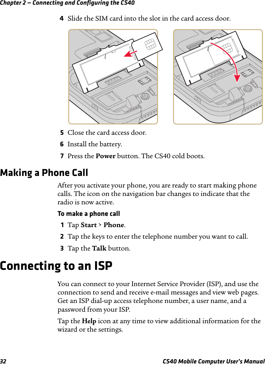 Chapter 2 — Connecting and Configuring the CS4032 CS40 Mobile Computer User’s Manual4Slide the SIM card into the slot in the card access door. 5Close the card access door.6Install the battery.7Press the Power button. The CS40 cold boots.Making a Phone CallAfter you activate your phone, you are ready to start making phone calls. The icon on the navigation bar changes to indicate that the radio is now active.To make a phone call1Tap Start &gt; Phone.2Tap the keys to enter the telephone number you want to call.3Tap the Talk button.Connecting to an ISPYou can connect to your Internet Service Provider (ISP), and use the connection to send and receive e-mail messages and view web pages. Get an ISP dial-up access telephone number, a user name, and a password from your ISP.Tap the Help icon at any time to view additional information for the wizard or the settings.
