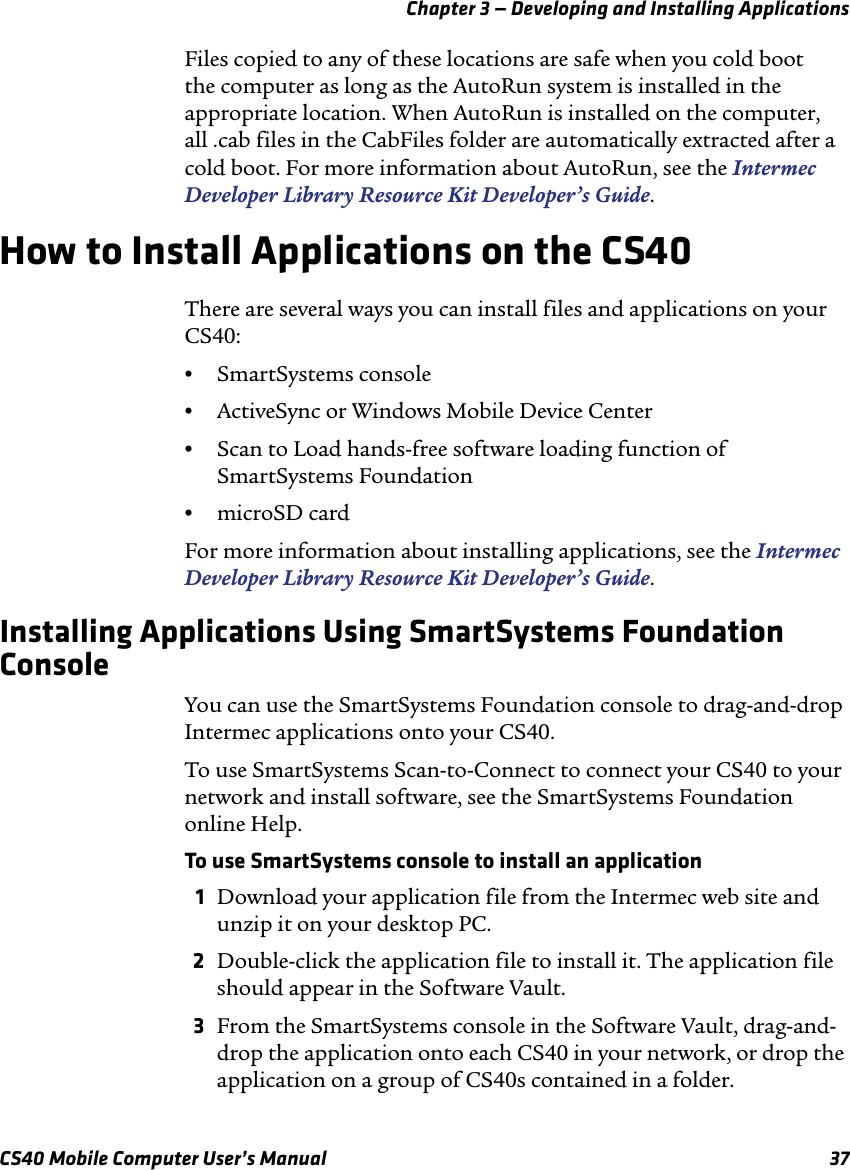 Chapter 3 — Developing and Installing ApplicationsCS40 Mobile Computer User’s Manual 37Files copied to any of these locations are safe when you cold boot the computer as long as the AutoRun system is installed in the appropriate location. When AutoRun is installed on the computer, all .cab files in the CabFiles folder are automatically extracted after a cold boot. For more information about AutoRun, see the Intermec Developer Library Resource Kit Developer’s Guide.How to Install Applications on the CS40There are several ways you can install files and applications on your CS40:•SmartSystems console•ActiveSync or Windows Mobile Device Center•Scan to Load hands-free software loading function of SmartSystems Foundation•microSD cardFor more information about installing applications, see the Intermec Developer Library Resource Kit Developer’s Guide.Installing Applications Using SmartSystems Foundation ConsoleYou can use the SmartSystems Foundation console to drag-and-drop Intermec applications onto your CS40.To use SmartSystems Scan-to-Connect to connect your CS40 to your network and install software, see the SmartSystems Foundation online Help.To use SmartSystems console to install an application1Download your application file from the Intermec web site and unzip it on your desktop PC.2Double-click the application file to install it. The application file should appear in the Software Vault.3From the SmartSystems console in the Software Vault, drag-and-drop the application onto each CS40 in your network, or drop the application on a group of CS40s contained in a folder.