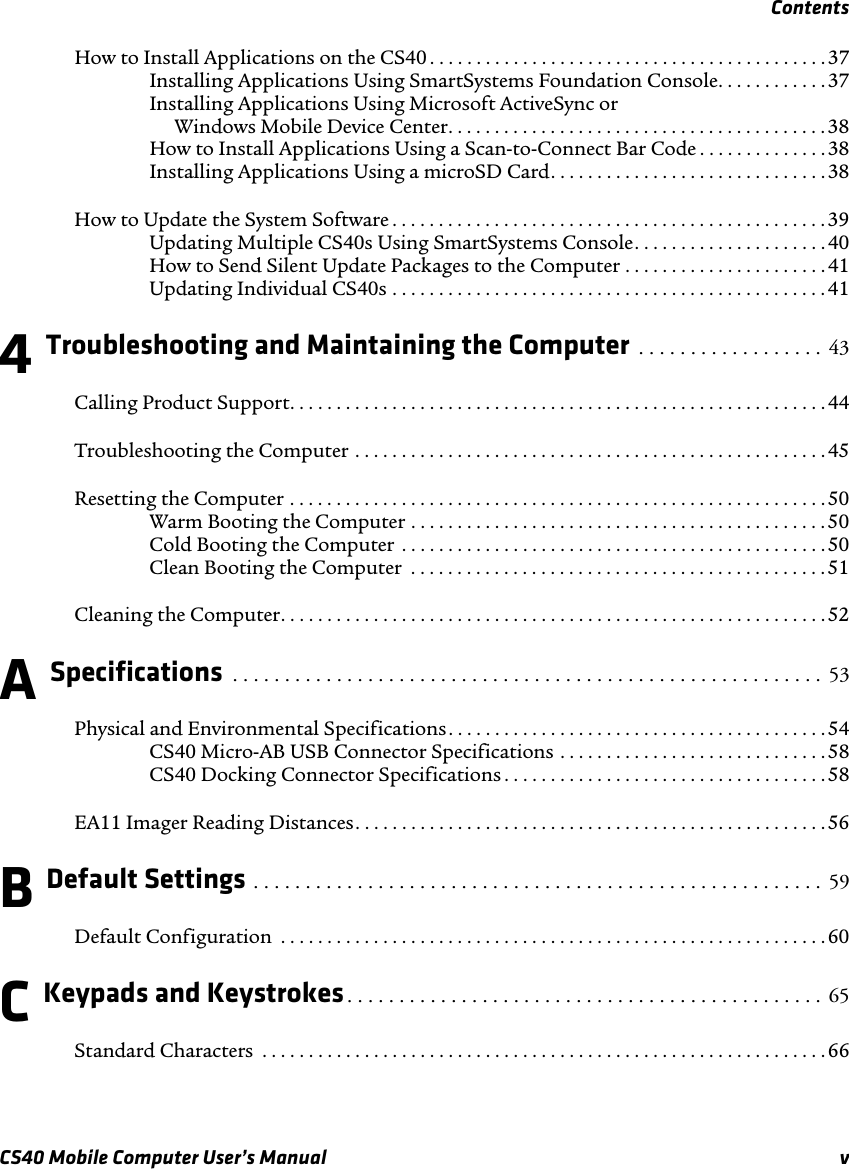 ContentsCS40 Mobile Computer User’s Manual vHow to Install Applications on the CS40 . . . . . . . . . . . . . . . . . . . . . . . . . . . . . . . . . . . . . . . . . . .37Installing Applications Using SmartSystems Foundation Console. . . . . . . . . . . .37Installing Applications Using Microsoft ActiveSync or Windows Mobile Device Center. . . . . . . . . . . . . . . . . . . . . . . . . . . . . . . . . . . . . . . . .38How to Install Applications Using a Scan-to-Connect Bar Code . . . . . . . . . . . . . .38Installing Applications Using a microSD Card. . . . . . . . . . . . . . . . . . . . . . . . . . . . . .38How to Update the System Software . . . . . . . . . . . . . . . . . . . . . . . . . . . . . . . . . . . . . . . . . . . . . . .39Updating Multiple CS40s Using SmartSystems Console. . . . . . . . . . . . . . . . . . . . .40How to Send Silent Update Packages to the Computer . . . . . . . . . . . . . . . . . . . . . . 41Updating Individual CS40s . . . . . . . . . . . . . . . . . . . . . . . . . . . . . . . . . . . . . . . . . . . . . . . 414 Troubleshooting and Maintaining the Computer  . . . . . . . . . . . . . . . . . .  43Calling Product Support. . . . . . . . . . . . . . . . . . . . . . . . . . . . . . . . . . . . . . . . . . . . . . . . . . . . . . . . . .44Troubleshooting the Computer . . . . . . . . . . . . . . . . . . . . . . . . . . . . . . . . . . . . . . . . . . . . . . . . . . .45Resetting the Computer . . . . . . . . . . . . . . . . . . . . . . . . . . . . . . . . . . . . . . . . . . . . . . . . . . . . . . . . . . 50Warm Booting the Computer . . . . . . . . . . . . . . . . . . . . . . . . . . . . . . . . . . . . . . . . . . . . . 50Cold Booting the Computer  . . . . . . . . . . . . . . . . . . . . . . . . . . . . . . . . . . . . . . . . . . . . . . 50Clean Booting the Computer  . . . . . . . . . . . . . . . . . . . . . . . . . . . . . . . . . . . . . . . . . . . . .51Cleaning the Computer. . . . . . . . . . . . . . . . . . . . . . . . . . . . . . . . . . . . . . . . . . . . . . . . . . . . . . . . . . .52A Specifications  . . . . . . . . . . . . . . . . . . . . . . . . . . . . . . . . . . . . . . . . . . . . . . . . . . . . . . . . .  53Physical and Environmental Specifications. . . . . . . . . . . . . . . . . . . . . . . . . . . . . . . . . . . . . . . . . 54CS40 Micro-AB USB Connector Specifications . . . . . . . . . . . . . . . . . . . . . . . . . . . . .58CS40 Docking Connector Specifications . . . . . . . . . . . . . . . . . . . . . . . . . . . . . . . . . . . 58EA11 Imager Reading Distances. . . . . . . . . . . . . . . . . . . . . . . . . . . . . . . . . . . . . . . . . . . . . . . . . . .56B Default Settings . . . . . . . . . . . . . . . . . . . . . . . . . . . . . . . . . . . . . . . . . . . . . . . . . . . . . . .  59Default Configuration  . . . . . . . . . . . . . . . . . . . . . . . . . . . . . . . . . . . . . . . . . . . . . . . . . . . . . . . . . . . 60C Keypads and Keystrokes. . . . . . . . . . . . . . . . . . . . . . . . . . . . . . . . . . . . . . . . . . . . . .  65Standard Characters  . . . . . . . . . . . . . . . . . . . . . . . . . . . . . . . . . . . . . . . . . . . . . . . . . . . . . . . . . . . . .66