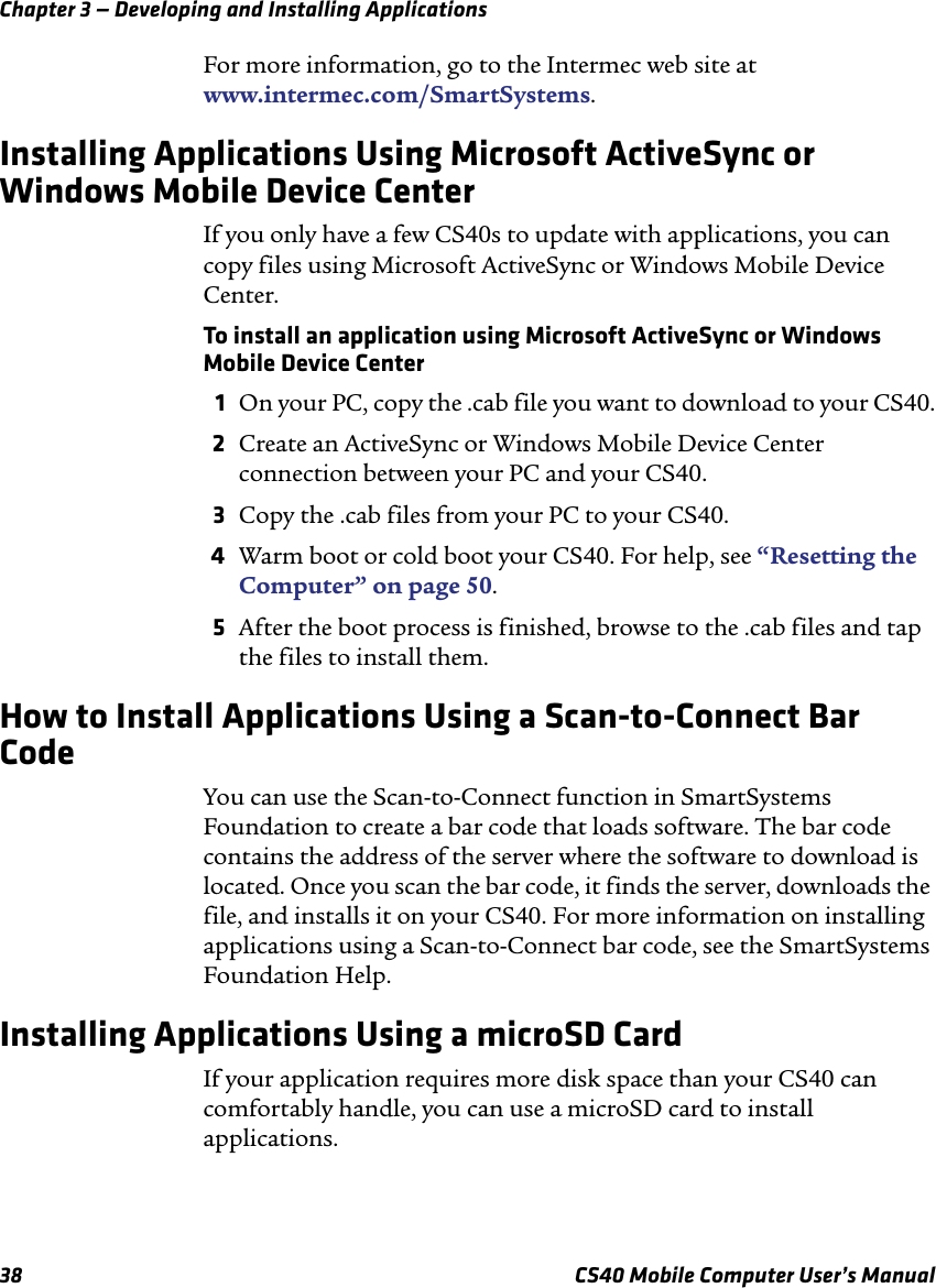 Chapter 3 — Developing and Installing Applications38 CS40 Mobile Computer User’s ManualFor more information, go to the Intermec web site at www.intermec.com/SmartSystems. Installing Applications Using Microsoft ActiveSync or Windows Mobile Device CenterIf you only have a few CS40s to update with applications, you can copy files using Microsoft ActiveSync or Windows Mobile Device Center.To install an application using Microsoft ActiveSync or Windows Mobile Device Center1On your PC, copy the .cab file you want to download to your CS40.2Create an ActiveSync or Windows Mobile Device Center connection between your PC and your CS40.3Copy the .cab files from your PC to your CS40.4Warm boot or cold boot your CS40. For help, see “Resetting the Computer” on page 50.5After the boot process is finished, browse to the .cab files and tap the files to install them.How to Install Applications Using a Scan-to-Connect Bar CodeYou can use the Scan-to-Connect function in SmartSystems Foundation to create a bar code that loads software. The bar code contains the address of the server where the software to download is located. Once you scan the bar code, it finds the server, downloads the file, and installs it on your CS40. For more information on installing applications using a Scan-to-Connect bar code, see the SmartSystems Foundation Help.Installing Applications Using a microSD CardIf your application requires more disk space than your CS40 can comfortably handle, you can use a microSD card to install applications.