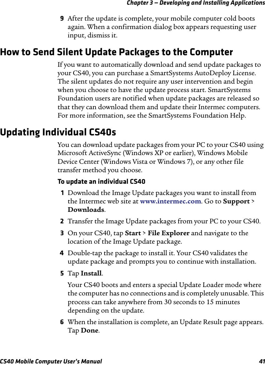 Chapter 3 — Developing and Installing ApplicationsCS40 Mobile Computer User’s Manual 419After the update is complete, your mobile computer cold boots again. When a confirmation dialog box appears requesting user input, dismiss it.How to Send Silent Update Packages to the ComputerIf you want to automatically download and send update packages to your CS40, you can purchase a SmartSystems AutoDeploy License. The silent updates do not require any user intervention and begin when you choose to have the update process start. SmartSystems Foundation users are notified when update packages are released so that they can download them and update their Intermec computers. For more information, see the SmartSystems Foundation Help.Updating Individual CS40sYou can download update packages from your PC to your CS40 using Microsoft ActiveSync (Windows XP or earlier), Windows Mobile Device Center (Windows Vista or Windows 7), or any other file transfer method you choose. To update an individual CS401Download the Image Update packages you want to install from the Intermec web site at www.intermec.com. Go to Support &gt; Downloads.2Transfer the Image Update packages from your PC to your CS40.3On your CS40, tap Start &gt; File Explorer and navigate to the location of the Image Update package.4Double-tap the package to install it. Your CS40 validates the update package and prompts you to continue with installation.5Tap Install.Your CS40 boots and enters a special Update Loader mode where the computer has no connections and is completely unusable. This process can take anywhere from 30 seconds to 15 minutes depending on the update.6When the installation is complete, an Update Result page appears. Tap Done.