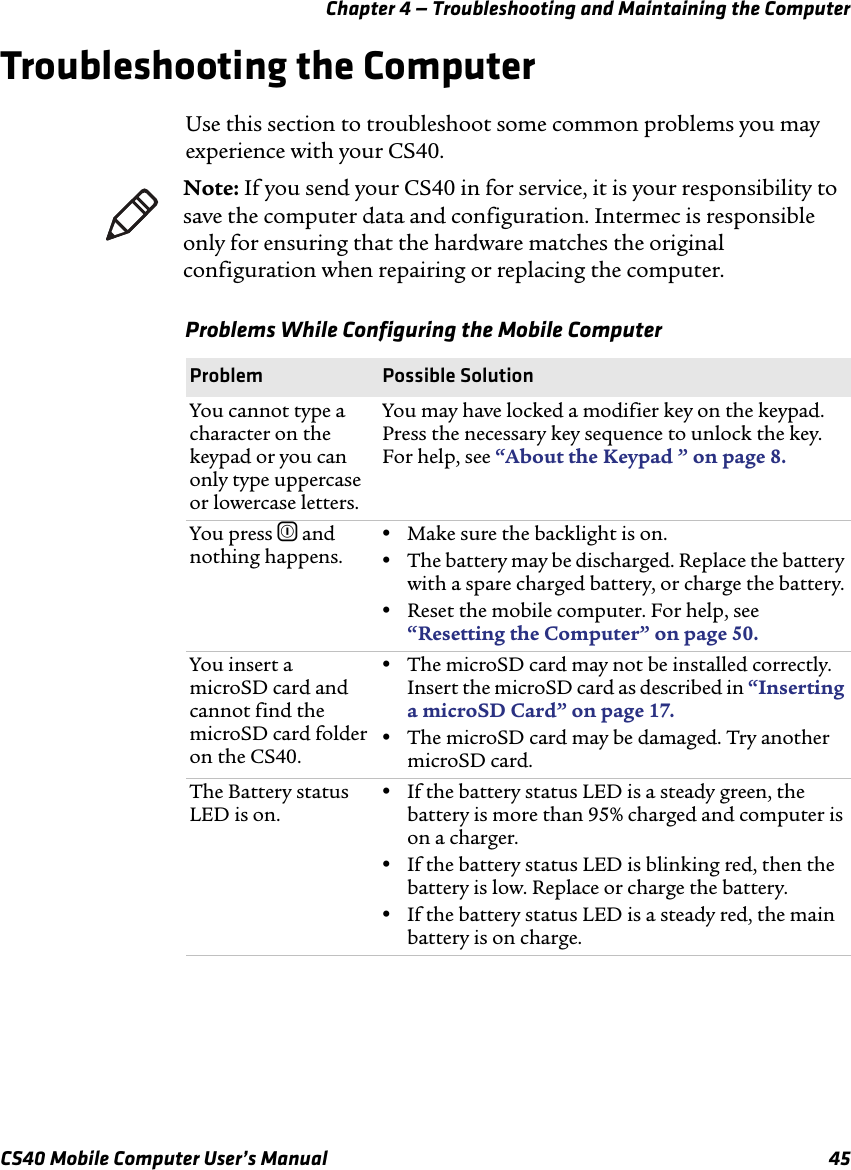 Chapter 4 — Troubleshooting and Maintaining the ComputerCS40 Mobile Computer User’s Manual 45Troubleshooting the ComputerUse this section to troubleshoot some common problems you may experience with your CS40. Note: If you send your CS40 in for service, it is your responsibility to save the computer data and configuration. Intermec is responsible only for ensuring that the hardware matches the original configuration when repairing or replacing the computer.Problems While Configuring the Mobile ComputerProblem Possible SolutionYou cannot type a character on the keypad or you can only type uppercase or lowercase letters.You may have locked a modifier key on the keypad. Press the necessary key sequence to unlock the key. For help, see “About the Keypad ” on page8.You press ^ and nothing happens.•Make sure the backlight is on.•The battery may be discharged. Replace the battery with a spare charged battery, or charge the battery.•Reset the mobile computer. For help, see “Resetting the Computer” on page50.You insert a microSD card and cannot find the microSD card folder on the CS40. •The microSD card may not be installed correctly. Insert the microSD card as described in “Inserting a microSD Card” on page17.•The microSD card may be damaged. Try another microSD card.The Battery status LED is on.•If the battery status LED is a steady green, the battery is more than 95% charged and computer is on a charger.•If the battery status LED is blinking red, then the battery is low. Replace or charge the battery.•If the battery status LED is a steady red, the main battery is on charge.