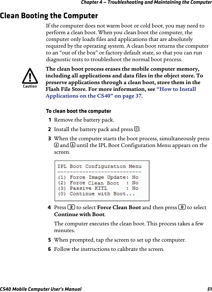 Chapter 4 — Troubleshooting and Maintaining the ComputerCS40 Mobile Computer User’s Manual 51Clean Booting the ComputerIf the computer does not warm boot or cold boot, you may need to perform a clean boot. When you clean boot the computer, the computer only loads files and applications that are absolutely required by the operating system. A clean boot returns the computer to an “out of the box” or factory default state, so that you can run diagnostic tests to troubleshoot the normal boot process.To clean boot the computer1Remove the battery pack.2Install the battery pack and press ^.3When the computer starts the boot process, simultaneously press &lt; and &gt; until the IPL Boot Configuration Menu appears on the screen.4Press 2 to select Force Clean Boot and then press 0 to select Continue with Boot. The computer executes the clean boot. This process takes a few minutes.5When prompted, tap the screen to set up the computer.6Follow the instructions to calibrate the screen.The clean boot process erases the mobile computer memory, including all applications and data files in the object store. To preserve applications through a clean boot, store them in the Flash File Store. For more information, see “How to Install Applications on the CS40” on page37.