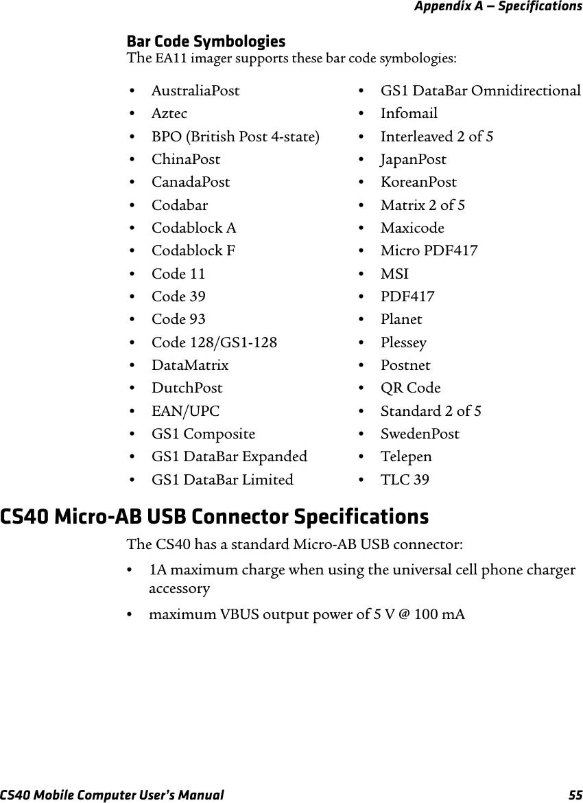 Appendix A — SpecificationsCS40 Mobile Computer User’s Manual 55Bar Code SymbologiesThe EA11 imager supports these bar code symbologies:CS40 Micro-AB USB Connector SpecificationsThe CS40 has a standard Micro-AB USB connector:•1A maximum charge when using the universal cell phone charger accessory•maximum VBUS output power of 5 V @ 100 mA•AustraliaPost •GS1 DataBar Omnidirectional•Aztec •Infomail•BPO (British Post 4-state) •Interleaved 2 of 5•ChinaPost •JapanPost•CanadaPost •KoreanPost•Codabar •Matrix 2 of 5•Codablock A •Maxicode•Codablock F •Micro PDF417•Code 11 •MSI•Code 39 •PDF417•Code 93 •Planet•Code 128/GS1-128 •Plessey•DataMatrix •Postnet•DutchPost •QR Code•EAN/UPC •Standard 2 of 5•GS1 Composite •SwedenPost•GS1 DataBar Expanded •Telepen•GS1 DataBar Limited •TLC 39