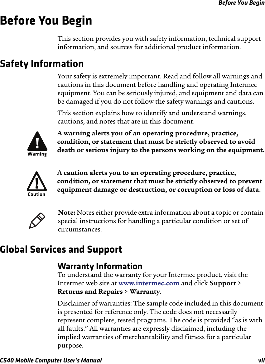 Before You BeginCS40 Mobile Computer User’s Manual viiBefore You Begin This section provides you with safety information, technical support information, and sources for additional product information.Safety InformationYour safety is extremely important. Read and follow all warnings and cautions in this document before handling and operating Intermec equipment. You can be seriously injured, and equipment and data can be damaged if you do not follow the safety warnings and cautions.This section explains how to identify and understand warnings, cautions, and notes that are in this document.   Global Services and SupportWarranty InformationTo understand the warranty for your Intermec product, visit the Intermec web site at www.intermec.com and click Support &gt; Returns and Repairs &gt; Warranty.Disclaimer of warranties: The sample code included in this document is presented for reference only. The code does not necessarily represent complete, tested programs. The code is provided “as is with all faults.” All warranties are expressly disclaimed, including the implied warranties of merchantability and fitness for a particular purpose.A warning alerts you of an operating procedure, practice, condition, or statement that must be strictly observed to avoid death or serious injury to the persons working on the equipment.A caution alerts you to an operating procedure, practice, condition, or statement that must be strictly observed to prevent equipment damage or destruction, or corruption or loss of data.Note: Notes either provide extra information about a topic or contain special instructions for handling a particular condition or set of circumstances.