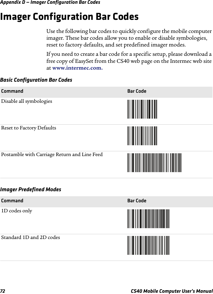 Appendix D — Imager Configuration Bar Codes72 CS40 Mobile Computer User’s ManualImager Configuration Bar CodesUse the following bar codes to quickly configure the mobile computer imager. These bar codes allow you to enable or disable symbologies, reset to factory defaults, and set predefined imager modes.If you need to create a bar code for a specific setup, please download a free copy of EasySet from the CS40 web page on the Intermec web site at www.intermec.com. Basic Configuration Bar CodesCommand Bar CodeDisable all symbologiesReset to Factory DefaultsPostamble with Carriage Return and Line FeedImager Predefined ModesCommand Bar Code1D codes onlyStandard 1D and 2D codes