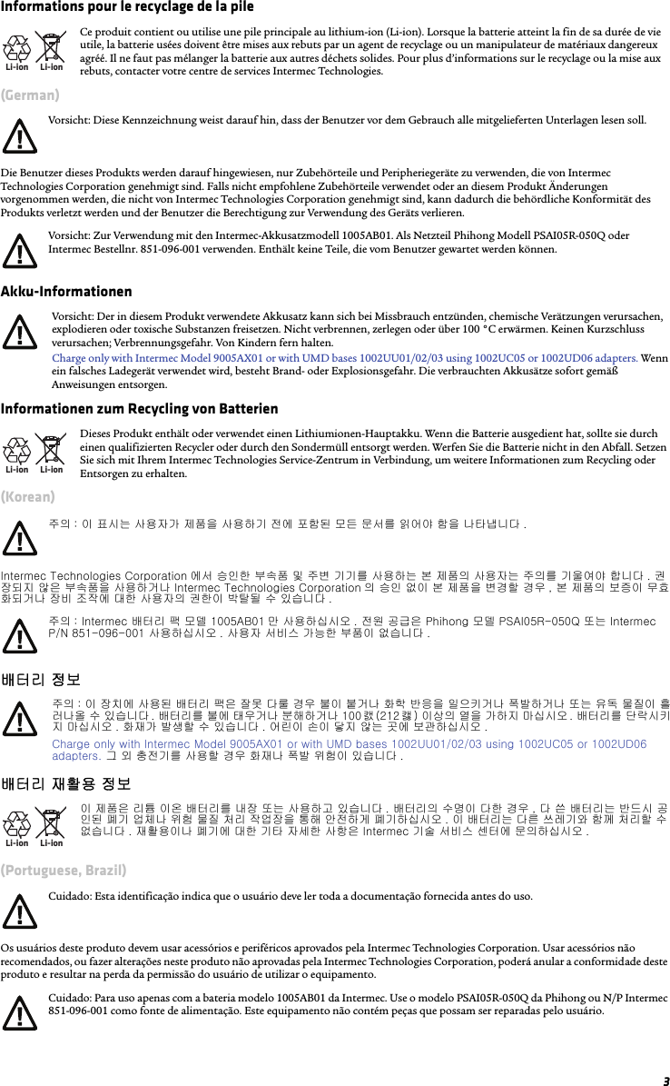 3Informations pour le recyclage de la pile(German)Die Benutzer dieses Produkts werden darauf hingewiesen, nur Zubehörteile und Peripheriegeräte zu verwenden, die von Intermec Technologies Corporation genehmigt sind. Falls nicht empfohlene Zubehörteile verwendet oder an diesem Produkt Änderungen vorgenommen werden, die nicht von Intermec Technologies Corporation genehmigt sind, kann dadurch die behördliche Konformität des Produkts verletzt werden und der Benutzer die Berechtigung zur Verwendung des Geräts verlieren.Akku-Informationen Informationen zum Recycling von Batterien(Korean)Intermec Technologies Corporation 에서 승인한 부속품 및 주변 기기를 사용하는 본 제품의 사용자는 주의를 기울여야 합니다 . 권장되지 않은 부속품을 사용하거나 Intermec Technologies Corporation 의 승인 없이 본 제품을 변경할 경우 , 본 제품의 보증이 무효화되거나 장비 조작에 대한 사용자의 권한이 박탈될 수 있습니다 .배터리 정보 배터리 재활용 정보(Portuguese, Brazil)Os usuários deste produto devem usar acessórios e periféricos aprovados pela Intermec Technologies Corporation. Usar acessórios não recomendados, ou fazer alterações neste produto não aprovadas pela Intermec Technologies Corporation, poderá anular a conformidade deste produto e resultar na perda da permissão do usuário de utilizar o equipamento.Li-ionLi-ionCe produit contient ou utilise une pile principale au lithium-ion (Li-ion). Lorsque la batterie atteint la fin de sa durée de vie utile, la batterie usées doivent être mises aux rebuts par un agent de recyclage ou un manipulateur de matériaux dangereux agréé. Il ne faut pas mélanger la batterie aux autres déchets solides. Pour plus d’informations sur le recyclage ou la mise aux rebuts, contacter votre centre de services Intermec Technologies.Vorsicht: Diese Kennzeichnung weist darauf hin, dass der Benutzer vor dem Gebrauch alle mitgelieferten Unterlagen lesen soll.Vorsicht: Zur Verwendung mit den Intermec-Akkusatzmodell 1005AB01. Als Netzteil Phihong Modell PSAI05R-050Q oder Intermec Bestellnr. 851-096-001 verwenden. Enthält keine Teile, die vom Benutzer gewartet werden können.Vorsicht: Der in diesem Produkt verwendete Akkusatz kann sich bei Missbrauch entzünden, chemische Verätzungen verursachen, explodieren oder toxische Substanzen freisetzen. Nicht verbrennen, zerlegen oder über 100 °C erwärmen. Keinen Kurzschluss verursachen; Verbrennungsgefahr. Von Kindern fern halten.Charge only with Intermec Model 9005AX01 or with UMD bases 1002UU01/02/03 using 1002UC05 or 1002UD06 adapters. Wenn ein falsches Ladegerät verwendet wird, besteht Brand- oder Explosionsgefahr. Die verbrauchten Akkusätze sofort gemäß Anweisungen entsorgen.Li-ionLi-ionDieses Produkt enthält oder verwendet einen Lithiumionen-Hauptakku. Wenn die Batterie ausgedient hat, sollte sie durch einen qualifizierten Recycler oder durch den Sondermüll entsorgt werden. Werfen Sie die Batterie nicht in den Abfall. Setzen Sie sich mit Ihrem Intermec Technologies Service-Zentrum in Verbindung, um weitere Informationen zum Recycling oder Entsorgen zu erhalten.주의 : 이 표시는 사용자가 제품을 사용하기 전에 포함된 모든 문서를 읽어야 함을 나타냅니다 .주의 : Intermec 배터리 팩 모델 1005AB01 만 사용하십시오 . 전원 공급은 Phihong 모델 PSAI05R-050Q 또는 Intermec P/N 851-096-001 사용하십시오 . 사용자 서비스 가능한 부품이 없습니다 .주의 : 이 장치에 사용된 배터리 팩은 잘못 다룰 경우 불이 붙거나 화학 반응을 일으키거나 폭발하거나 또는 유독 물질이 흘러나올 수 있습니다 . 배터리를 불에 태우거나 분해하거나 100캜 (212 캟 ) 이상의 열을 가하지 마십시오. 배터리를 단락시키지 마십시오 . 화재가 발생할 수 있습니다 . 어린이 손이 닿지 않는 곳에 보관하십시오 .Charge only with Intermec Model 9005AX01 or with UMD bases 1002UU01/02/03 using 1002UC05 or 1002UD06 adapters. 그 외 충전기를 사용할 경우 화재나 폭발 위험이 있습니다 .Li-ionLi-ion이 제품은 리튬 이온 배터리를 내장 또는 사용하고 있습니다 . 배터리의 수명이 다한 경우 , 다 쓴 배터리는 반드시 공인된 폐기 업체나 위험 물질 처리 작업장을 통해 안전하게 폐기하십시오 . 이 배터리는 다른 쓰레기와 함께 처리할 수 없습니다 . 재활용이나 폐기에 대한 기타 자세한 사항은 Intermec 기술 서비스 센터에 문의하십시오 .Cuidado: Esta identificação indica que o usuário deve ler toda a documentação fornecida antes do uso.Cuidado: Para uso apenas com a bateria modelo 1005AB01 da Intermec. Use o modelo PSAI05R-050Q da Phihong ou N/P Intermec 851-096-001 como fonte de alimentação. Este equipamento não contém peças que possam ser reparadas pelo usuário.