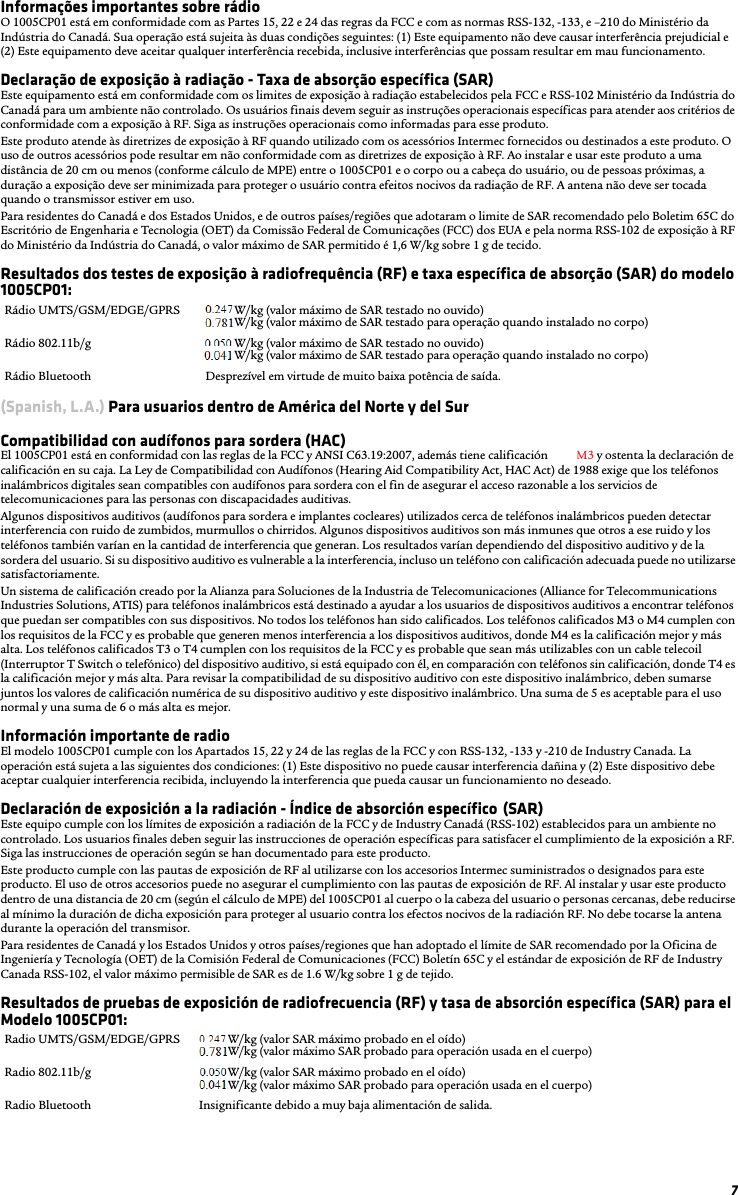 7Informações importantes sobre rádioO 1005CP01 está em conformidade com as Partes 15, 22 e 24 das regras da FCC e com as normas RSS-132, -133, e –210 do Ministério da Indústria do Canadá. Sua operação está sujeita às duas condições seguintes: (1) Este equipamento não deve causar interferência prejudicial e (2) Este equipamento deve aceitar qualquer interferência recebida, inclusive interferências que possam resultar em mau funcionamento.Declaração de exposição à radiação - Taxa de absorção específica (SAR)Este equipamento está em conformidade com os limites de exposição à radiação estabelecidos pela FCC e RSS-102 Ministério da Indústria do Canadá para um ambiente não controlado. Os usuários finais devem seguir as instruções operacionais específicas para atender aos critérios de conformidade com a exposição à RF. Siga as instruções operacionais como informadas para esse produto.Este produto atende às diretrizes de exposição à RF quando utilizado com os acessórios Intermec fornecidos ou destinados a este produto. O uso de outros acessórios pode resultar em não conformidade com as diretrizes de exposição à RF. Ao instalar e usar este produto a uma distância de 20 cm ou menos (conforme cálculo de MPE) entre o 1005CP01 e o corpo ou a cabeça do usuário, ou de pessoas próximas, a duração a exposição deve ser minimizada para proteger o usuário contra efeitos nocivos da radiação de RF. A antena não deve ser tocada quando o transmissor estiver em uso.Para residentes do Canadá e dos Estados Unidos, e de outros países/regiões que adotaram o limite de SAR recomendado pelo Boletim 65C do Escritório de Engenharia e Tecnologia (OET) da Comissão Federal de Comunicações (FCC) dos EUA e pela norma RSS-102 de exposição à RF do Ministério da Indústria do Canadá, o valor máximo de SAR permitido é 1,6 W/kg sobre 1 g de tecido.Resultados dos testes de exposição à radiofrequência (RF) e taxa específica de absorção (SAR) do modelo 1005CP01:(Spanish, L.A.) Para usuarios dentro de América del Norte y del SurCompatibilidad con audífonos para sordera (HAC) El 1005CP01 está en conformidad con las reglas de la FCC y ANSI C63.19:2007, además tiene calificación T3 y M3 y ostenta la declaración de calificación en su caja. La Ley de Compatibilidad con Audífonos (Hearing Aid Compatibility Act, HAC Act) de 1988 exige que los teléfonos inalámbricos digitales sean compatibles con audífonos para sordera con el fin de asegurar el acceso razonable a los servicios de telecomunicaciones para las personas con discapacidades auditivas.Algunos dispositivos auditivos (audífonos para sordera e implantes cocleares) utilizados cerca de teléfonos inalámbricos pueden detectar interferencia con ruido de zumbidos, murmullos o chirridos. Algunos dispositivos auditivos son más inmunes que otros a ese ruido y los teléfonos también varían en la cantidad de interferencia que generan. Los resultados varían dependiendo del dispositivo auditivo y de la sordera del usuario. Si su dispositivo auditivo es vulnerable a la interferencia, incluso un teléfono con calificación adecuada puede no utilizarse satisfactoriamente.Un sistema de calificación creado por la Alianza para Soluciones de la Industria de Telecomunicaciones (Alliance for Telecommunications Industries Solutions, ATIS) para teléfonos inalámbricos está destinado a ayudar a los usuarios de dispositivos auditivos a encontrar teléfonos que puedan ser compatibles con sus dispositivos. No todos los teléfonos han sido calificados. Los teléfonos calificados M3 o M4 cumplen con los requisitos de la FCC y es probable que generen menos interferencia a los dispositivos auditivos, donde M4 es la calificación mejor y más alta. Los teléfonos calificados T3 o T4 cumplen con los requisitos de la FCC y es probable que sean más utilizables con un cable telecoil (Interruptor T Switch o telefónico) del dispositivo auditivo, si está equipado con él, en comparación con teléfonos sin calificación, donde T4 es la calificación mejor y más alta. Para revisar la compatibilidad de su dispositivo auditivo con este dispositivo inalámbrico, deben sumarse juntos los valores de calificación numérica de su dispositivo auditivo y este dispositivo inalámbrico. Una suma de 5 es aceptable para el uso normal y una suma de 6 o más alta es mejor.Información importante de radioEl modelo 1005CP01 cumple con los Apartados 15, 22 y 24 de las reglas de la FCC y con RSS-132, -133 y -210 de Industry Canada. La operación está sujeta a las siguientes dos condiciones: (1) Este dispositivo no puede causar interferencia dañina y (2) Este dispositivo debe aceptar cualquier interferencia recibida, incluyendo la interferencia que pueda causar un funcionamiento no deseado.Declaración de exposición a la radiación - Índice de absorción específico (SAR)Este equipo cumple con los límites de exposición a radiación de la FCC y de Industry Canadá (RSS-102) establecidos para un ambiente no controlado. Los usuarios finales deben seguir las instrucciones de operación específicas para satisfacer el cumplimiento de la exposición a RF. Siga las instrucciones de operación según se han documentado para este producto.Este producto cumple con las pautas de exposición de RF al utilizarse con los accesorios Intermec suministrados o designados para este producto. El uso de otros accesorios puede no asegurar el cumplimiento con las pautas de exposición de RF. Al instalar y usar este producto dentro de una distancia de 20 cm (según el cálculo de MPE) del 1005CP01 al cuerpo o la cabeza del usuario o personas cercanas, debe reducirse al mínimo la duración de dicha exposición para proteger al usuario contra los efectos nocivos de la radiación RF. No debe tocarse la antena durante la operación del transmisor.Para residentes de Canadá y los Estados Unidos y otros países/regiones que han adoptado el límite de SAR recomendado por la Oficina de Ingeniería y Tecnología (OET) de la Comisión Federal de Comunicaciones (FCC) Boletín 65C y el estándar de exposición de RF de Industry Canada RSS-102, el valor máximo permisible de SAR es de 1.6 W/kg sobre 1 g de tejido.Resultados de pruebas de exposición de radiofrecuencia (RF) y tasa de absorción específica (SAR) para el Modelo 1005CP01:Rádio UMTS/GSM/EDGE/GPRS x.xxx W/kg (valor máximo de SAR testado no ouvido)x.xxx W/kg (valor máximo de SAR testado para operação quando instalado no corpo)Rádio 802.11b/g  x.xxx W/kg (valor máximo de SAR testado no ouvido)x.xxx W/kg (valor máximo de SAR testado para operação quando instalado no corpo)Rádio Bluetooth Desprezível em virtude de muito baixa potência de saída.Radio UMTS/GSM/EDGE/GPRS x.xxx W/kg (valor SAR máximo probado en el oído)x.xxx W/kg (valor máximo SAR probado para operación usada en el cuerpo)Radio 802.11b/g  x.xxx W/kg (valor SAR máximo probado en el oído)x.xxx W/kg (valor máximo SAR probado para operación usada en el cuerpo)Radio Bluetooth Insignificante debido a muy baja alimentación de salida.