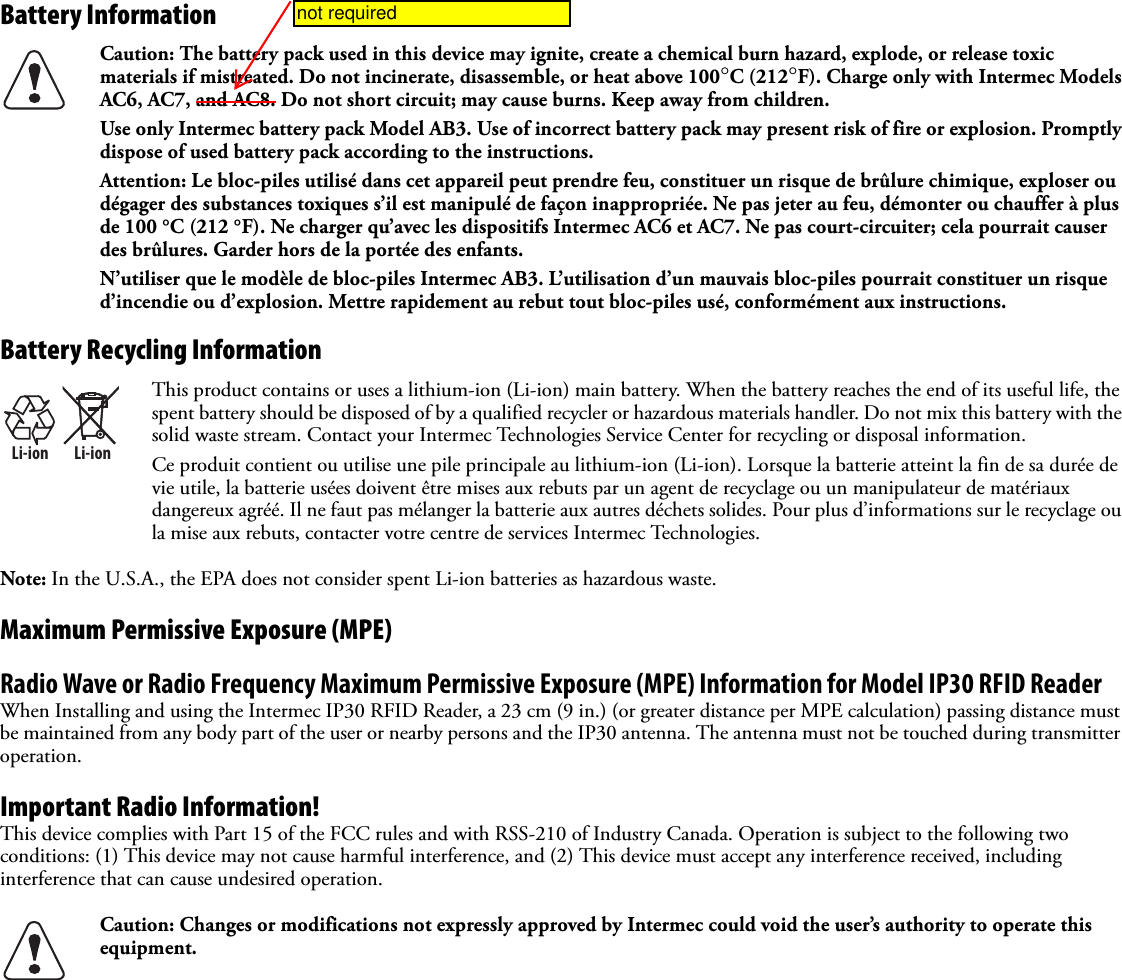 Battery Information Battery Recycling InformationNote: In the U.S.A., the EPA does not consider spent Li-ion batteries as hazardous waste.Maximum Permissive Exposure (MPE)Radio Wave or Radio Frequency Maximum Permissive Exposure (MPE) Information for Model IP30 RFID ReaderWhen Installing and using the Intermec IP30 RFID Reader, a 23 cm (9 in.) (or greater distance per MPE calculation) passing distance must be maintained from any body part of the user or nearby persons and the IP30 antenna. The antenna must not be touched during transmitter operation.Important Radio Information!This device complies with Part 15 of the FCC rules and with RSS-210 of Industry Canada. Operation is subject to the following two conditions: (1) This device may not cause harmful interference, and (2) This device must accept any interference received, including interference that can cause undesired operation.Caution: The battery pack used in this device may ignite, create a chemical burn hazard, explode, or release toxic materials if mistreated. Do not incinerate, disassemble, or heat above 100°C (212°F). Charge only with Intermec Models AC6, AC7, and AC8. Do not short circuit; may cause burns. Keep away from children. Use only Intermec battery pack Model AB3. Use of incorrect battery pack may present risk of fire or explosion. Promptly dispose of used battery pack according to the instructions.Attention: Le bloc-piles utilisé dans cet appareil peut prendre feu, constituer un risque de brûlure chimique, exploser ou dégager des substances toxiques s’il est manipulé de façon inappropriée. Ne pas jeter au feu, démonter ou chauffer à plus de 100 °C (212 °F). Ne charger qu’avec les dispositifs Intermec AC6 et AC7. Ne pas court-circuiter; cela pourrait causer des brûlures. Garder hors de la portée des enfants.N’utiliser que le modèle de bloc-piles Intermec AB3. L’utilisation d’un mauvais bloc-piles pourrait constituer un risque d’incendie ou d’explosion. Mettre rapidement au rebut tout bloc-piles usé, conformément aux instructions.Li-ionLi-ionThis product contains or uses a lithium-ion (Li-ion) main battery. When the battery reaches the end of its useful life, the spent battery should be disposed of by a qualified recycler or hazardous materials handler. Do not mix this battery with the solid waste stream. Contact your Intermec Technologies Service Center for recycling or disposal information.Ce produit contient ou utilise une pile principale au lithium-ion (Li-ion). Lorsque la batterie atteint la fin de sa durée de vie utile, la batterie usées doivent être mises aux rebuts par un agent de recyclage ou un manipulateur de matériaux dangereux agréé. Il ne faut pas mélanger la batterie aux autres déchets solides. Pour plus d’informations sur le recyclage ou la mise aux rebuts, contacter votre centre de services Intermec Technologies.Caution: Changes or modifications not expressly approved by Intermec could void the user’s authority to operate this equipment.not required