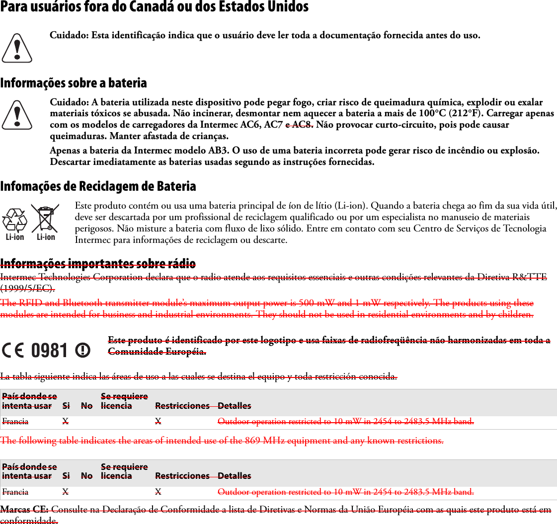 Para usuários fora do Canadá ou dos Estados UnidosInformações sobre a bateriaInfomações de Reciclagem de BateriaInformações importantes sobre rádioIntermec Technologies Corporation declara que o radio atende aos requisitos essenciais e outras condições relevantes da Diretiva R&amp;TTE (1999/5/EC). The RFID and Bluetooth transmitter module’s maximum output power is 500 mW and 1 mW respectively. The products using these modules are intended for business and industrial environments. They should not be used in residential environments and by children.La tabla siguiente indica las áreas de uso a las cuales se destina el equipo y toda restricción conocida. The following table indicates the areas of intended use of the 869 MHz equipment and any known restrictions.Marcas CE: Consulte na Declaração de Conformidade a lista de Diretivas e Normas da União Européia com as quais este produto está em conformidade.Cuidado: Esta identificação indica que o usuário deve ler toda a documentação fornecida antes do uso.Cuidado: A bateria utilizada neste dispositivo pode pegar fogo, criar risco de queimadura química, explodir ou exalar materiais tóxicos se abusada. Não incinerar, desmontar nem aquecer a bateria a mais de 100°C (212°F). Carregar apenas com os modelos de carregadores da Intermec AC6, AC7 e AC8. Não provocar curto-circuito, pois pode causar queimaduras. Manter afastada de crianças.Apenas a bateria da Intermec modelo AB3. O uso de uma bateria incorreta pode gerar risco de incêndio ou explosão. Descartar imediatamente as baterias usadas segundo as instruções fornecidas.Li-ionLi-ionEste produto contém ou usa uma bateria principal de íon de lítio (Li-ion). Quando a bateria chega ao fim da sua vida útil, deve ser descartada por um profissional de reciclagem qualificado ou por um especialista no manuseio de materiais perigosos. Não misture a bateria com fluxo de lixo sólido. Entre em contato com seu Centro de Serviços de Tecnologia Intermec para informações de reciclagem ou descarte.0981Este produto é identificado por este logotipo e usa faixas de radiofreqüência não harmonizadas em toda a Comunidade Européia.País donde se intenta usar Si NoSe requiere licencia Restricciones DetallesFrancia X X Outdoor operation restricted to 10 mW in 2454 to 2483.5 MHz band.País donde se intenta usar Si NoSe requiere licencia Restricciones DetallesFrancia X X Outdoor operation restricted to 10 mW in 2454 to 2483.5 MHz band.