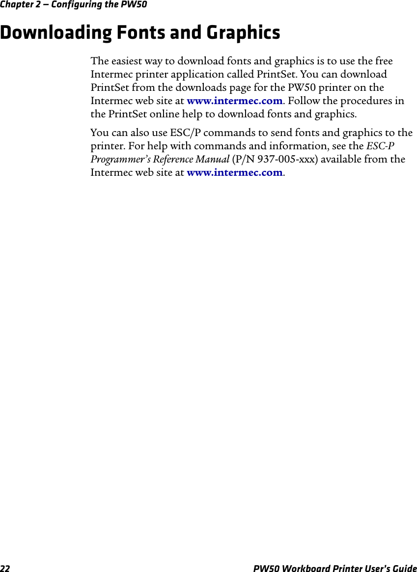Chapter 2 — Configuring the PW5022 PW50 Workboard Printer User’s GuideDownloading Fonts and GraphicsThe easiest way to download fonts and graphics is to use the free Intermec printer application called PrintSet. You can download PrintSet from the downloads page for the PW50 printer on the Intermec web site at www.intermec.com. Follow the procedures in the PrintSet online help to download fonts and graphics.You can also use ESC/P commands to send fonts and graphics to the printer. For help with commands and information, see the ESC-P Programmer’s Reference Manual (P/N 937-005-xxx) available from the Intermec web site at www.intermec.com.