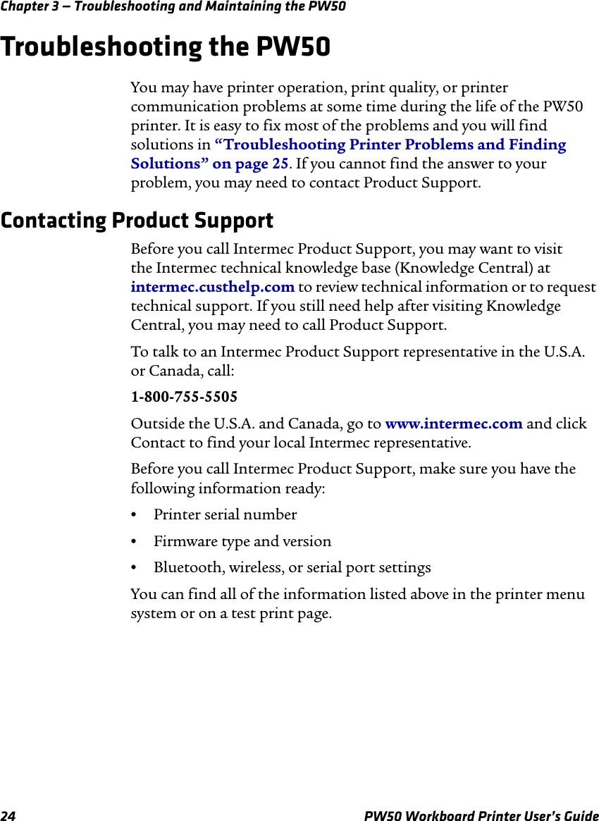 Chapter 3 — Troubleshooting and Maintaining the PW5024 PW50 Workboard Printer User’s GuideTroubleshooting the PW50You may have printer operation, print quality, or printer communication problems at some time during the life of the PW50 printer. It is easy to fix most of the problems and you will find solutions in “Troubleshooting Printer Problems and Finding Solutions” on page 25. If you cannot find the answer to your problem, you may need to contact Product Support.Contacting Product SupportBefore you call Intermec Product Support, you may want to visit the Intermec technical knowledge base (Knowledge Central) at intermec.custhelp.com to review technical information or to request technical support. If you still need help after visiting Knowledge Central, you may need to call Product Support.To talk to an Intermec Product Support representative in the U.S.A. or Canada, call:1-800-755-5505Outside the U.S.A. and Canada, go to www.intermec.com and click Contact to find your local Intermec representative.Before you call Intermec Product Support, make sure you have the following information ready:•Printer serial number•Firmware type and version•Bluetooth, wireless, or serial port settingsYou can find all of the information listed above in the printer menu system or on a test print page.