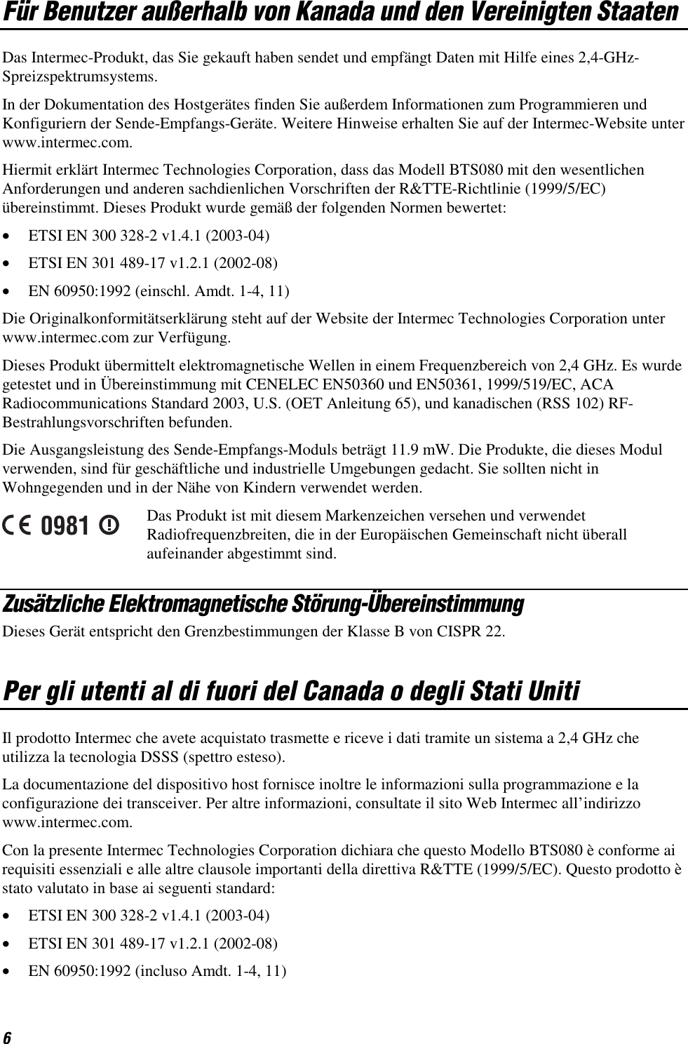 6 Für Benutzer außerhalb von Kanada und den Vereinigten Staaten Das Intermec-Produkt, das Sie gekauft haben sendet und empfängt Daten mit Hilfe eines 2,4-GHz- Spreizspektrumsystems. In der Dokumentation des Hostgerätes finden Sie außerdem Informationen zum Programmieren und Konfiguriern der Sende-Empfangs-Geräte. Weitere Hinweise erhalten Sie auf der Intermec-Website unter www.intermec.com. Hiermit erklärt Intermec Technologies Corporation, dass das Modell BTS080 mit den wesentlichen Anforderungen und anderen sachdienlichen Vorschriften der R&amp;TTE-Richtlinie (1999/5/EC) übereinstimmt. Dieses Produkt wurde gemäß der folgenden Normen bewertet: •  ETSI EN 300 328-2 v1.4.1 (2003-04) •  ETSI EN 301 489-17 v1.2.1 (2002-08) •  EN 60950:1992 (einschl. Amdt. 1-4, 11) Die Originalkonformitätserklärung steht auf der Website der Intermec Technologies Corporation unter www.intermec.com zur Verfügung. Dieses Produkt übermittelt elektromagnetische Wellen in einem Frequenzbereich von 2,4 GHz. Es wurde getestet und in Übereinstimmung mit CENELEC EN50360 und EN50361, 1999/519/EC, ACA Radiocommunications Standard 2003, U.S. (OET Anleitung 65), und kanadischen (RSS 102) RF-Bestrahlungsvorschriften befunden. Die Ausgangsleistung des Sende-Empfangs-Moduls beträgt 11.9 mW. Die Produkte, die dieses Modul verwenden, sind für geschäftliche und industrielle Umgebungen gedacht. Sie sollten nicht in Wohngegenden und in der Nähe von Kindern verwendet werden. 0981 Das Produkt ist mit diesem Markenzeichen versehen und verwendet Radiofrequenzbreiten, die in der Europäischen Gemeinschaft nicht überall aufeinander abgestimmt sind. Zusätzliche Elektromagnetische Störung-Übereinstimmung Dieses Gerät entspricht den Grenzbestimmungen der Klasse B von CISPR 22. Per gli utenti al di fuori del Canada o degli Stati Uniti  Il prodotto Intermec che avete acquistato trasmette e riceve i dati tramite un sistema a 2,4 GHz che utilizza la tecnologia DSSS (spettro esteso).  La documentazione del dispositivo host fornisce inoltre le informazioni sulla programmazione e la configurazione dei transceiver. Per altre informazioni, consultate il sito Web Intermec all’indirizzo www.intermec.com. Con la presente Intermec Technologies Corporation dichiara che questo Modello BTS080 è conforme ai requisiti essenziali e alle altre clausole importanti della direttiva R&amp;TTE (1999/5/EC). Questo prodotto è stato valutato in base ai seguenti standard: •  ETSI EN 300 328-2 v1.4.1 (2003-04) •  ETSI EN 301 489-17 v1.2.1 (2002-08) •  EN 60950:1992 (incluso Amdt. 1-4, 11) 