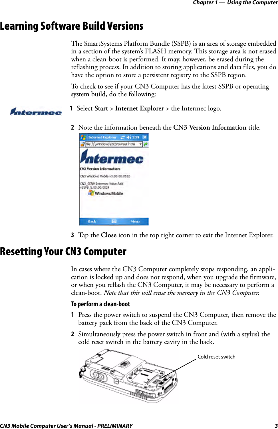 Chapter 1 —  Using the ComputerCN3 Mobile Computer User’s Manual - PRELIMINARY 3Learning Software Build VersionsThe SmartSystems Platform Bundle (SSPB) is an area of storage embedded in a section of the system’s FLASH memory. This storage area is not erased when a clean-boot is performed. It may, however, be erased during the reflashing process. In addition to storing applications and data files, you do have the option to store a persistent registry to the SSPB region.To check to see if your CN3 Computer has the latest SSPB or operating system build, do the following:2Note the information beneath the CN3 Version Information title.3Tap the Close icon in the top right corner to exit the Internet Explorer.Resetting Your CN3 ComputerIn cases where the CN3 Computer completely stops responding, an appli-cation is locked up and does not respond, when you upgrade the firmware, or when you reflash the CN3 Computer, it may be necessary to perform a clean-boot. Note that this will erase the memory in the CN3 Computer.To perform a clean-boot1Press the power switch to suspend the CN3 Computer, then remove the battery pack from the back of the CN3 Computer.2Simultaneously press the power switch in front and (with a stylus) the cold reset switch in the battery cavity in the back.1Select Start &gt; Internet Explorer &gt; the Intermec logo.Cold reset switch