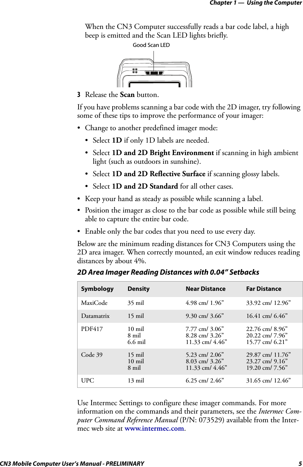 Chapter 1 —  Using the ComputerCN3 Mobile Computer User’s Manual - PRELIMINARY 5When the CN3 Computer successfully reads a bar code label, a high beep is emitted and the Scan LED lights briefly.3Release the Scan button.If you have problems scanning a bar code with the 2D imager, try following some of these tips to improve the performance of your imager:• Change to another predefined imager mode:• Select 1D if only 1D labels are needed.• Select 1D and 2D Bright Environment if scanning in high ambient light (such as outdoors in sunshine).• Select 1D and 2D Reflective Surface if scanning glossy labels.• Select 1D and 2D Standard for all other cases.• Keep your hand as steady as possible while scanning a label.• Position the imager as close to the bar code as possible while still being able to capture the entire bar code.• Enable only the bar codes that you need to use every day.Below are the minimum reading distances for CN3 Computers using the 2D area imager. When correctly mounted, an exit window reduces reading distances by about 4%.Use Intermec Settings to configure these imager commands. For more information on the commands and their parameters, see the Intermec Com-puter Command Reference Manual (P/N: 073529) available from the Inter-mec web site at www.intermec.com.2D Area Imager Reading Distances with 0.04” SetbacksSymbology Density Near Distance Far DistanceMaxiCode 35 mil 4.98 cm/ 1.96” 33.92 cm/ 12.96”Datamatrix 15 mil 9.30 cm/ 3.66” 16.41 cm/ 6.46”PDF417 10 mil8 mil6.6 mil7.77 cm/ 3.06”8.28 cm/ 3.26”11.33 cm/ 4.46”22.76 cm/ 8.96”20.22 cm/ 7.96”15.77 cm/ 6.21”Code 39 15 mil10 mil8 mil5.23 cm/ 2.06”8.03 cm/ 3.26”11.33 cm/ 4.46”29.87 cm/ 11.76”23.27 cm/ 9.16”19.20 cm/ 7.56”UPC 13 mil 6.25 cm/ 2.46” 31.65 cm/ 12.46”Good Scan LED