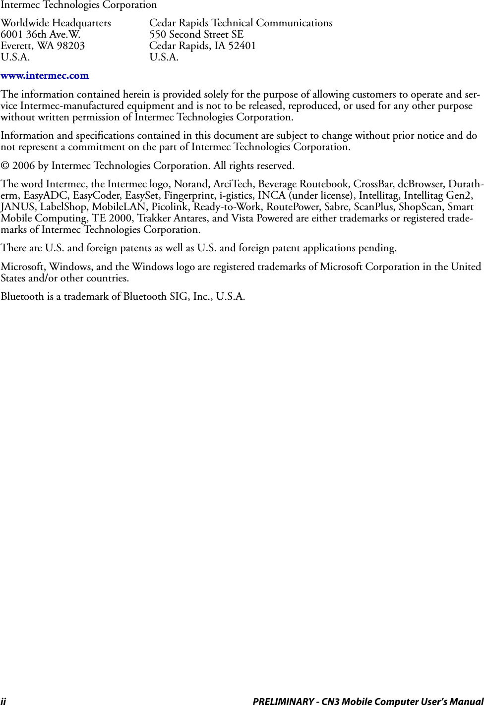 ii PRELIMINARY - CN3 Mobile Computer User’s ManualIntermec Technologies CorporationWorldwide Headquarters Cedar Rapids Technical Communications6001 36th Ave.W.  550 Second Street SEEverett, WA 98203 Cedar Rapids, IA 52401U.S.A. U.S.A.www.intermec.comThe information contained herein is provided solely for the purpose of allowing customers to operate and ser-vice Intermec-manufactured equipment and is not to be released, reproduced, or used for any other purpose without written permission of Intermec Technologies Corporation.Information and specifications contained in this document are subject to change without prior notice and do not represent a commitment on the part of Intermec Technologies Corporation.© 2006 by Intermec Technologies Corporation. All rights reserved.The word Intermec, the Intermec logo, Norand, ArciTech, Beverage Routebook, CrossBar, dcBrowser, Durath-erm, EasyADC, EasyCoder, EasySet, Fingerprint, i-gistics, INCA (under license), Intellitag, Intellitag Gen2, JANUS, LabelShop, MobileLAN, Picolink, Ready-to-Work, RoutePower, Sabre, ScanPlus, ShopScan, Smart Mobile Computing, TE 2000, Trakker Antares, and Vista Powered are either trademarks or registered trade-marks of Intermec Technologies Corporation.There are U.S. and foreign patents as well as U.S. and foreign patent applications pending.Microsoft, Windows, and the Windows logo are registered trademarks of Microsoft Corporation in the United States and/or other countries.Bluetooth is a trademark of Bluetooth SIG, Inc., U.S.A.