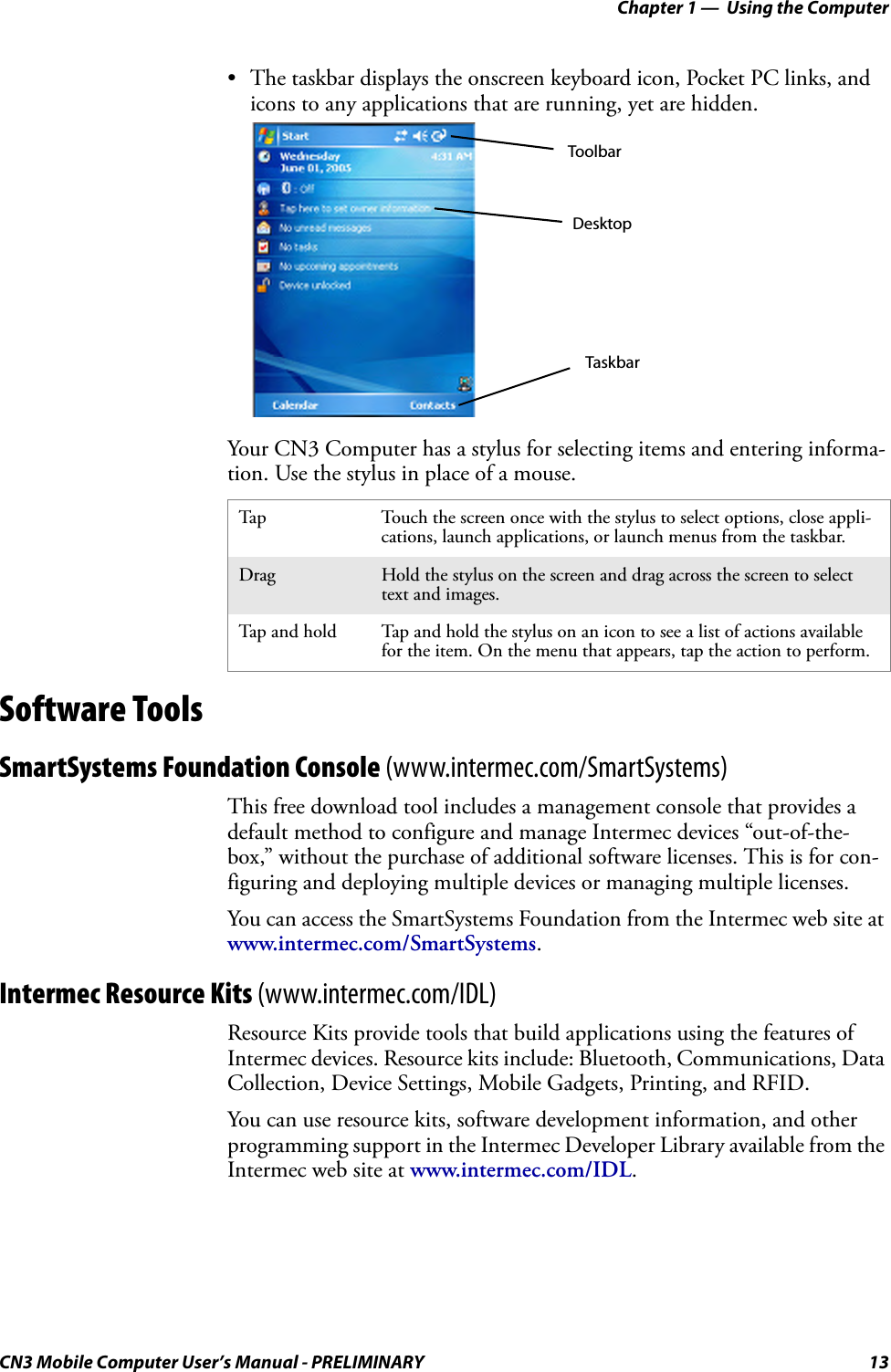 Chapter 1 —  Using the ComputerCN3 Mobile Computer User’s Manual - PRELIMINARY 13• The taskbar displays the onscreen keyboard icon, Pocket PC links, and icons to any applications that are running, yet are hidden.Your CN3 Computer has a stylus for selecting items and entering informa-tion. Use the stylus in place of a mouse.Software ToolsSmartSystems Foundation Console (www.intermec.com/SmartSystems)This free download tool includes a management console that provides a default method to configure and manage Intermec devices “out-of-the-box,” without the purchase of additional software licenses. This is for con-figuring and deploying multiple devices or managing multiple licenses.You can access the SmartSystems Foundation from the Intermec web site at www.intermec.com/SmartSystems.Intermec Resource Kits (www.intermec.com/IDL)Resource Kits provide tools that build applications using the features of Intermec devices. Resource kits include: Bluetooth, Communications, Data Collection, Device Settings, Mobile Gadgets, Printing, and RFID.You can use resource kits, software development information, and other programming support in the Intermec Developer Library available from the Intermec web site at www.intermec.com/IDL. Tap Touch the screen once with the stylus to select options, close appli-cations, launch applications, or launch menus from the taskbar.Drag Hold the stylus on the screen and drag across the screen to select text and images.Tap and hold Tap and hold the stylus on an icon to see a list of actions available for the item. On the menu that appears, tap the action to perform.DesktopTaskbarToolbar