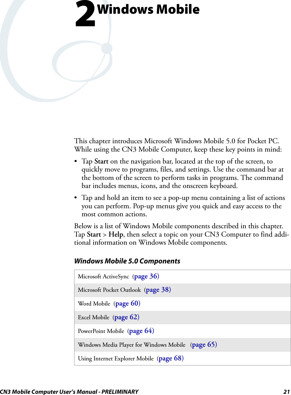 CN3 Mobile Computer User’s Manual - PRELIMINARY 212Windows MobileThis chapter introduces Microsoft Windows Mobile 5.0 for Pocket PC. While using the CN3 Mobile Computer, keep these key points in mind:•Tap Start on the navigation bar, located at the top of the screen, to quickly move to programs, files, and settings. Use the command bar at the bottom of the screen to perform tasks in programs. The command bar includes menus, icons, and the onscreen keyboard.• Tap and hold an item to see a pop-up menu containing a list of actions you can perform. Pop-up menus give you quick and easy access to the most common actions.Below is a list of Windows Mobile components described in this chapter. Tap Start &gt; Help, then select a topic on your CN3 Computer to find addi-tional information on Windows Mobile components.Windows Mobile 5.0 ComponentsMicrosoft ActiveSync  (page 36)Microsoft Pocket Outlook  (page 38)Word Mobile  (page 60)Excel Mobile  (page 62)PowerPoint Mobile  (page 64)Windows Media Player for Windows Mobile   (page 65)Using Internet Explorer Mobile  (page 68)