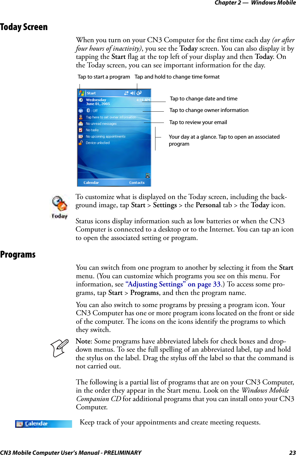 Chapter 2 —  Windows MobileCN3 Mobile Computer User’s Manual - PRELIMINARY 23Today ScreenWhen you turn on your CN3 Computer for the first time each day (or after four hours of inactivity), you see the Tod ay screen. You can also display it by tapping the Start flag at the top left of your display and then To d a y. On the Today screen, you can see important information for the day.ProgramsYou can switch from one program to another by selecting it from the Start menu. (You can customize which programs you see on this menu. For information, see “Adjusting Settings” on page 33.) To access some pro-grams, tap Start &gt; Programs, and then the program name.You can also switch to some programs by pressing a program icon. Your CN3 Computer has one or more program icons located on the front or side of the computer. The icons on the icons identify the programs to which they switch.The following is a partial list of programs that are on your CN3 Computer, in the order they appear in the Start menu. Look on the Windows Mobile Companion CD for additional programs that you can install onto your CN3 Computer.To customize what is displayed on the Today screen, including the back-ground image, tap Start &gt; Settings &gt; the Personal tab &gt; the To d a y  icon.Status icons display information such as low batteries or when the CN3 Computer is connected to a desktop or to the Internet. You can tap an icon to open the associated setting or program.Note: Some programs have abbreviated labels for check boxes and drop-down menus. To see the full spelling of an abbreviated label, tap and hold the stylus on the label. Drag the stylus off the label so that the command is not carried out.Keep track of your appointments and create meeting requests.Tap to start a program Tap and hold to change time formatTap to change date and timeTap to change owner informationTap to review your emailYour day at a glance. Tap to open an associatedprogram