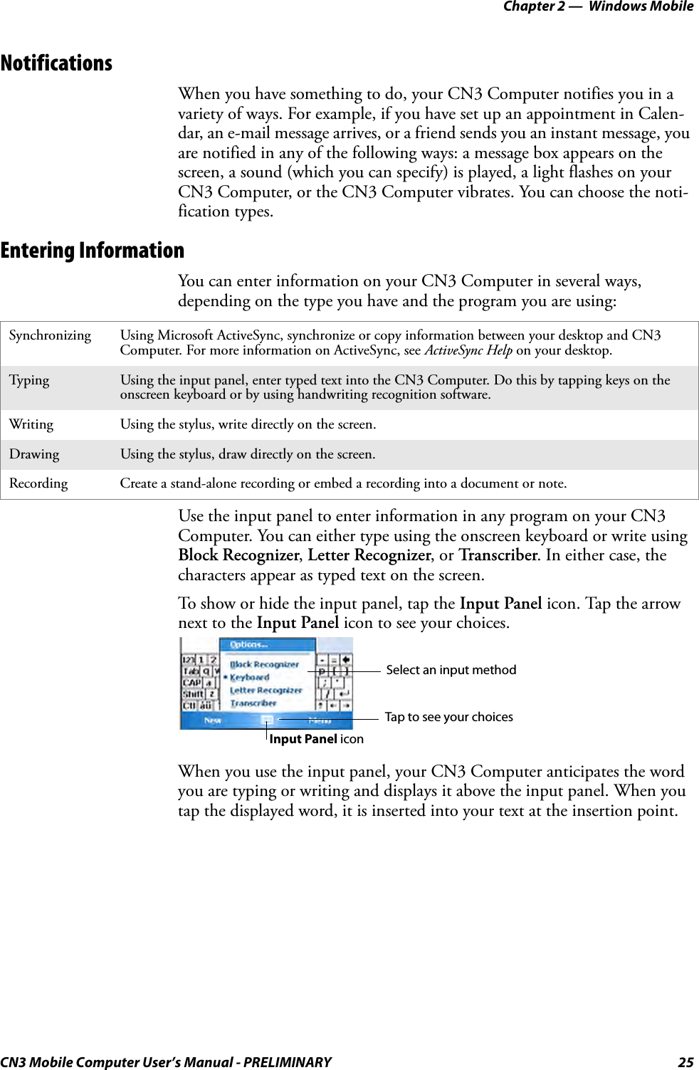 Chapter 2 —  Windows MobileCN3 Mobile Computer User’s Manual - PRELIMINARY 25NotificationsWhen you have something to do, your CN3 Computer notifies you in a variety of ways. For example, if you have set up an appointment in Calen-dar, an e-mail message arrives, or a friend sends you an instant message, you are notified in any of the following ways: a message box appears on the screen, a sound (which you can specify) is played, a light flashes on your CN3 Computer, or the CN3 Computer vibrates. You can choose the noti-fication types.Entering InformationYou can enter information on your CN3 Computer in several ways, depending on the type you have and the program you are using:Use the input panel to enter information in any program on your CN3 Computer. You can either type using the onscreen keyboard or write using Block Recognizer, Letter Recognizer, or Transcriber. In either case, the characters appear as typed text on the screen.To show or hide the input panel, tap the Input Panel icon. Tap the arrow next to the Input Panel icon to see your choices.When you use the input panel, your CN3 Computer anticipates the word you are typing or writing and displays it above the input panel. When you tap the displayed word, it is inserted into your text at the insertion point. Synchronizing Using Microsoft ActiveSync, synchronize or copy information between your desktop and CN3 Computer. For more information on ActiveSync, see ActiveSync Help on your desktop.Typi n g Using the input panel, enter typed text into the CN3 Computer. Do this by tapping keys on the onscreen keyboard or by using handwriting recognition software.Writing Using the stylus, write directly on the screen.Drawing Using the stylus, draw directly on the screen.Recording Create a stand-alone recording or embed a recording into a document or note.Select an input methodTap to see your choicesInput Panel icon
