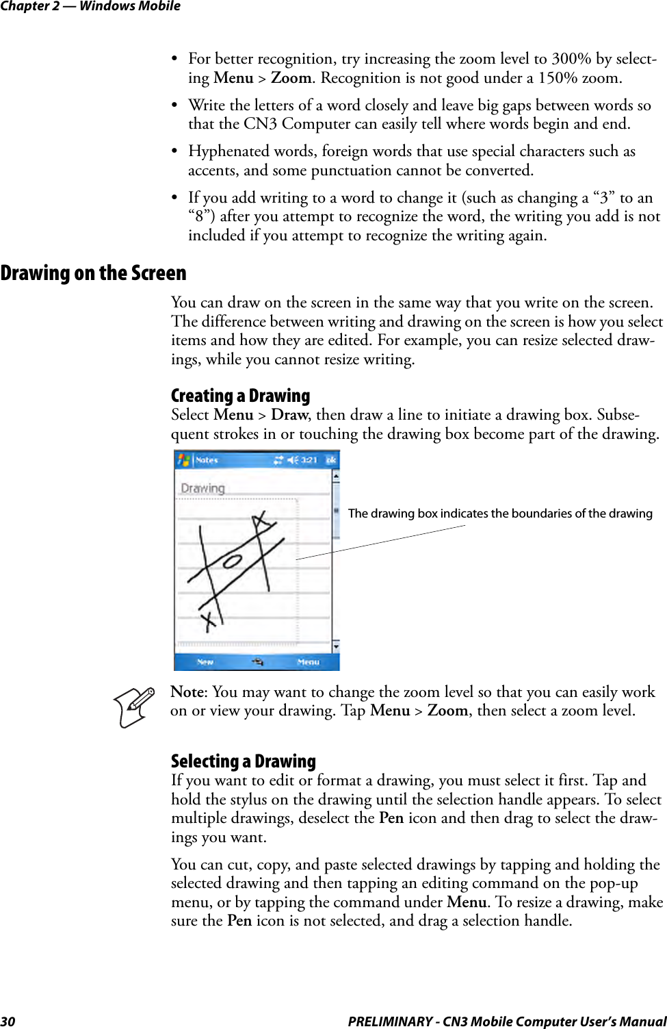 Chapter 2 — Windows Mobile30 PRELIMINARY - CN3 Mobile Computer User’s Manual• For better recognition, try increasing the zoom level to 300% by select-ing Menu &gt; Zoom. Recognition is not good under a 150% zoom.• Write the letters of a word closely and leave big gaps between words so that the CN3 Computer can easily tell where words begin and end.• Hyphenated words, foreign words that use special characters such as accents, and some punctuation cannot be converted.• If you add writing to a word to change it (such as changing a “3” to an “8”) after you attempt to recognize the word, the writing you add is not included if you attempt to recognize the writing again.Drawing on the ScreenYou can draw on the screen in the same way that you write on the screen. The difference between writing and drawing on the screen is how you select items and how they are edited. For example, you can resize selected draw-ings, while you cannot resize writing.Creating a DrawingSelect Menu &gt; Draw, then draw a line to initiate a drawing box. Subse-quent strokes in or touching the drawing box become part of the drawing.Selecting a DrawingIf you want to edit or format a drawing, you must select it first. Tap and hold the stylus on the drawing until the selection handle appears. To select multiple drawings, deselect the Pen icon and then drag to select the draw-ings you want.You can cut, copy, and paste selected drawings by tapping and holding the selected drawing and then tapping an editing command on the pop-up menu, or by tapping the command under Menu. To resize a drawing, make sure the Pen icon is not selected, and drag a selection handle.Note: You may want to change the zoom level so that you can easily work on or view your drawing. Tap Menu &gt; Zoom, then select a zoom level.The drawing box indicates the boundaries of the drawing