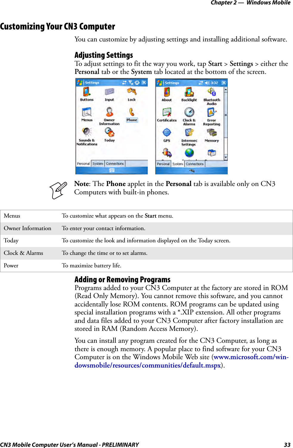 Chapter 2 —  Windows MobileCN3 Mobile Computer User’s Manual - PRELIMINARY 33Customizing Your CN3 ComputerYou can customize by adjusting settings and installing additional software.Adjusting SettingsTo adjust settings to fit the way you work, tap Start &gt; Settings &gt; either the Personal tab or the System tab located at the bottom of the screen.Adding or Removing ProgramsPrograms added to your CN3 Computer at the factory are stored in ROM (Read Only Memory). You cannot remove this software, and you cannot accidentally lose ROM contents. ROM programs can be updated using special installation programs with a *.XIP extension. All other programs and data files added to your CN3 Computer after factory installation are stored in RAM (Random Access Memory).You can install any program created for the CN3 Computer, as long as there is enough memory. A popular place to find software for your CN3 Computer is on the Windows Mobile Web site (www.microsoft.com/win-dowsmobile/resources/communities/default.mspx).Menus To customize what appears on the Start menu.Owner Information To enter your contact information.Today To customize the look and information displayed on the Today screen.Clock &amp; Alarms To change the time or to set alarms.Power To maximize battery life.Note: The Phone applet in the Personal tab is available only on CN3 Computers with built-in phones.